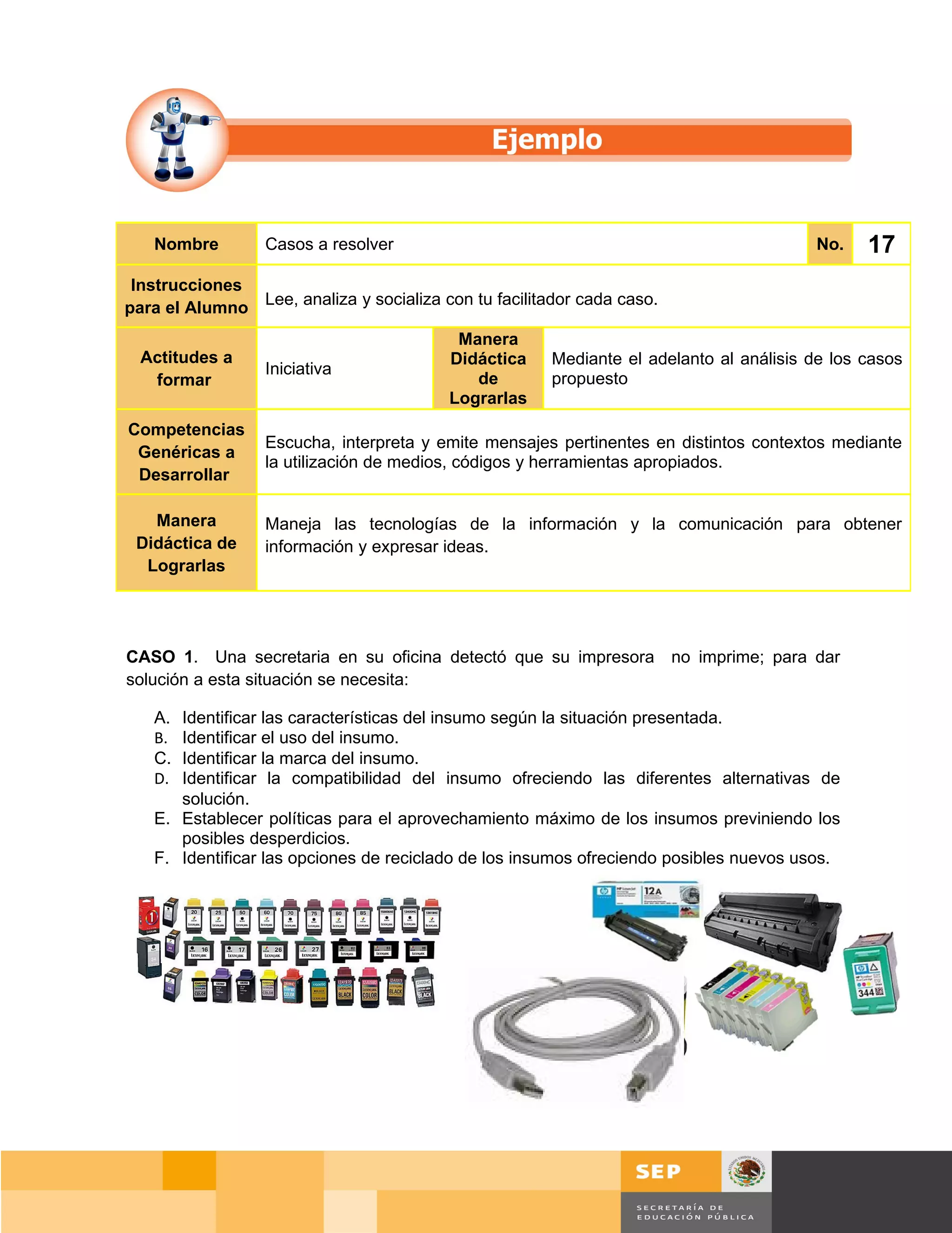 Nombre         Casos a resolver                                                      No.    17
 Instrucciones
para el Alumno Lee, analiza y socializa con tu facilitador cada caso.
                                          Manera
  Actitudes a                            Didáctica     Mediante el adelanto al análisis de los casos
                  Iniciativa
   formar                                   de         propuesto
                                         Lograrlas
Competencias
                  Escucha, interpreta y emite mensajes pertinentes en distintos contextos mediante
 Genéricas a
                  la utilización de medios, códigos y herramientas apropiados.
 Desarrollar

   Manera         Maneja las tecnologías de la información y la comunicación para obtener
 Didáctica de     información y expresar ideas.
  Lograrlas




CASO 1. Una secretaria en su oficina detectó que su impresora no imprime; para dar
solución a esta situación se necesita:

   A. Identificar las características del insumo según la situación presentada.
   B. Identificar el uso del insumo.
   C. Identificar la marca del insumo.
   D. Identificar la compatibilidad del insumo ofreciendo las diferentes alternativas de
      solución.
   E. Establecer políticas para el aprovechamiento máximo de los insumos previniendo los
      posibles desperdicios.
   F. Identificar las opciones de reciclado de los insumos ofreciendo posibles nuevos usos.




                                                                                      Página 113 de 159
                                                                                  Página de
 