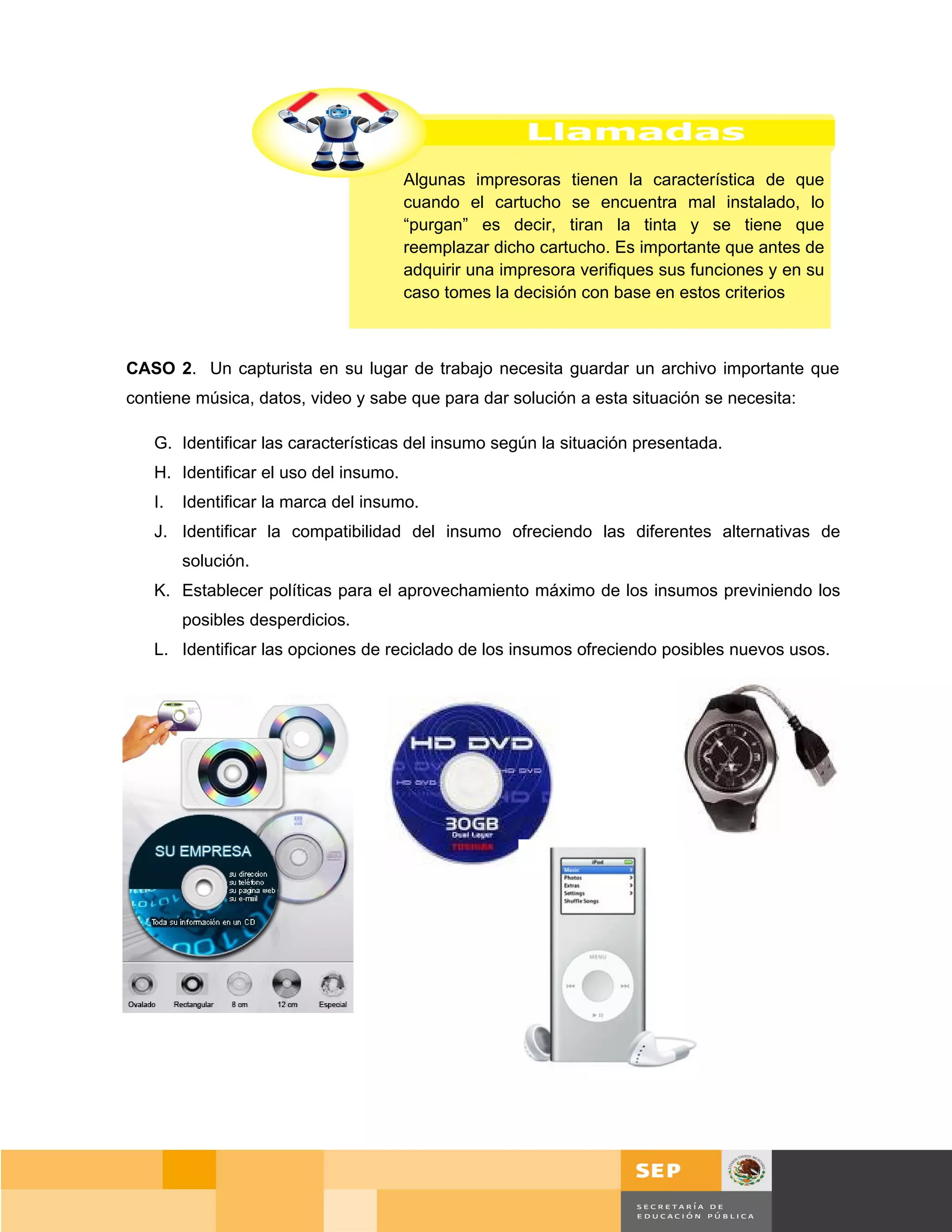 Algunas impresoras tienen la característica de que
                                       cuando el cartucho se encuentra mal instalado, lo
                                       “purgan” es decir, tiran la tinta y se tiene que
                                       reemplazar dicho cartucho. Es importante que antes de
                                       adquirir una impresora verifiques sus funciones y en su
                                       caso tomes la decisión con base en estos criterios



CASO 2. Un capturista en su lugar de trabajo necesita guardar un archivo importante que
contiene música, datos, video y sabe que para dar solución a esta situación se necesita:

   G. Identificar las características del insumo según la situación presentada.
   H. Identificar el uso del insumo.
   I.   Identificar la marca del insumo.
   J. Identificar la compatibilidad del insumo ofreciendo las diferentes alternativas de
        solución.
   K. Establecer políticas para el aprovechamiento máximo de los insumos previniendo los
        posibles desperdicios.
   L. Identificar las opciones de reciclado de los insumos ofreciendo posibles nuevos usos.




                                                                                           Página 114 de 159
                                                                                      Página de
 