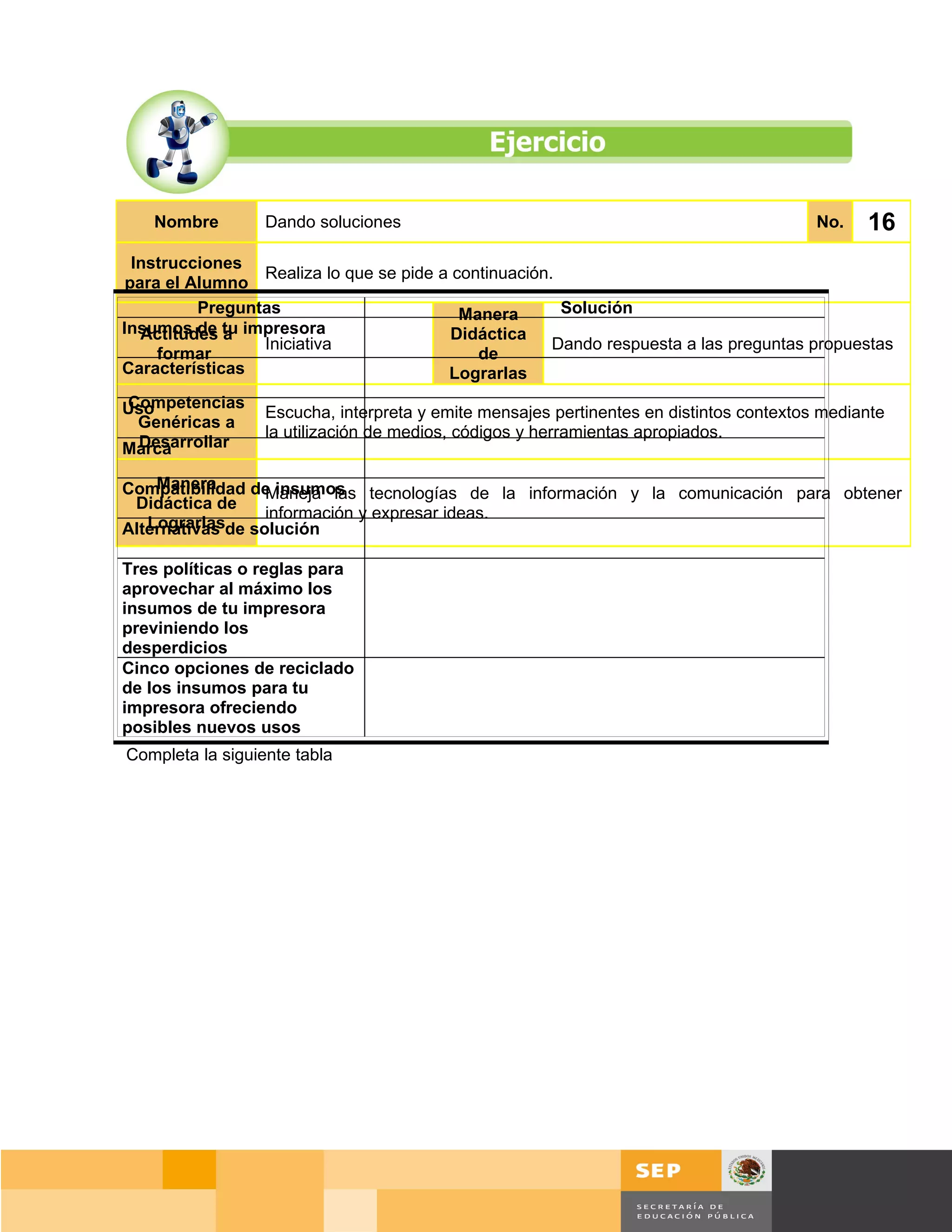Nombre        Dando soluciones                                                       No.   16
  Instrucciones
                 Realiza lo que se pide a continuación.
 para el Alumno
          Preguntas                        Manera       Solución
Insumos de tu impresora
   Actitudes a                            Didáctica
                 Iniciativa                            Dando respuesta a las preguntas propuestas
     formar                                  de
Características                          Lograrlas
Competencias
Uso               Escucha, interpreta y emite mensajes pertinentes en distintos contextos mediante
 Genéricas a
                  la utilización de medios, códigos y herramientas apropiados.
 Desarrollar
Marca

    Manera
Compatibilidad de insumos tecnologías de la información y la comunicación para obtener
                  Maneja las
 Didáctica de
                  información y expresar ideas.
   Lograrlas
Alternativas de solución

Tres políticas o reglas para
aprovechar al máximo los
insumos de tu impresora
previniendo los
desperdicios
Cinco opciones de reciclado
de los insumos para tu
impresora ofreciendo
posibles nuevos usos
Completa la siguiente tabla




                                                                                       Página 115 de 159
                                                                                   Página de
 