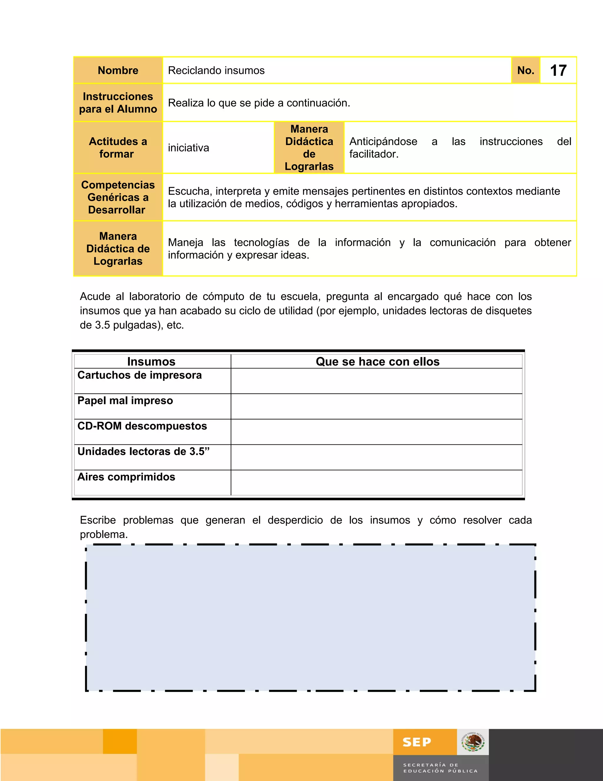 Nombre        Reciclando insumos                                                     No.      17
 Instrucciones
               Realiza lo que se pide a continuación.
para el Alumno
                                          Manera
  Actitudes a                            Didáctica    Anticipándose    a   las   instrucciones   del
                 iniciativa
   formar                                   de        facilitador.
                                         Lograrlas
Competencias
                 Escucha, interpreta y emite mensajes pertinentes en distintos contextos mediante
 Genéricas a
                 la utilización de medios, códigos y herramientas apropiados.
 Desarrollar

   Manera
                 Maneja las tecnologías de la información y la comunicación para obtener
 Didáctica de
                 información y expresar ideas.
  Lograrlas


Acude al laboratorio de cómputo de tu escuela, pregunta al encargado qué hace con los
insumos que ya han acabado su ciclo de utilidad (por ejemplo, unidades lectoras de disquetes
de 3.5 pulgadas), etc.


         Insumos                               Que se hace con ellos
Cartuchos de impresora

Papel mal impreso

CD-ROM descompuestos

Unidades lectoras de 3.5”

Aires comprimidos


Escribe problemas que generan el desperdicio de los insumos y cómo resolver cada
problema.




                                                                                      Página 116 de 159
                                                                                  Página de
 