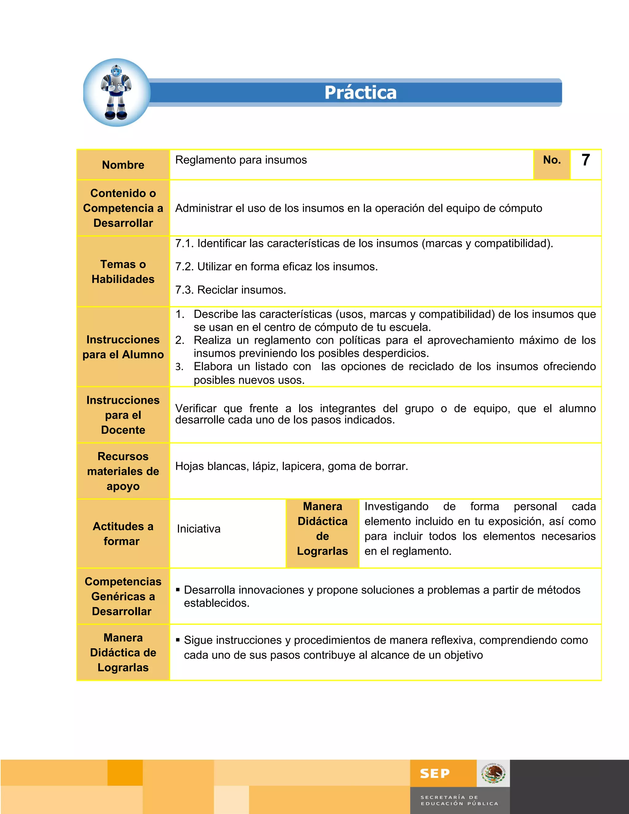 Nombre        Reglamento para insumos                                                    No.   7
 Contenido o
Competencia a    Administrar el uso de los insumos en la operación del equipo de cómputo
 Desarrollar
                 7.1. Identificar las características de los insumos (marcas y compatibilidad).
  Temas o        7.2. Utilizar en forma eficaz los insumos.
 Habilidades
                 7.3. Reciclar insumos.

               1. Describe las características (usos, marcas y compatibilidad) de los insumos que
                  se usan en el centro de cómputo de tu escuela.
 Instrucciones 2. Realiza un reglamento con políticas para el aprovechamiento máximo de los
para el Alumno    insumos previniendo los posibles desperdicios.
               3. Elabora un listado con las opciones de reciclado de los insumos ofreciendo
                  posibles nuevos usos.
Instrucciones
                 Verificar que frente a los integrantes del grupo o de equipo, que el alumno
    para el      desarrolle cada uno de los pasos indicados.
   Docente

 Recursos
materiales de    Hojas blancas, lápiz, lapicera, goma de borrar.
   apoyo
                                           Manera       Investigando de forma personal cada
 Actitudes a                              Didáctica     elemento incluido en tu exposición, así como
                 Iniciativa
  formar                                     de         para incluir todos los elementos necesarios
                                          Lograrlas     en el reglamento.

Competencias
                  Desarrolla innovaciones y propone soluciones a problemas a partir de métodos
 Genéricas a
                   establecidos.
 Desarrollar

   Manera         Sigue instrucciones y procedimientos de manera reflexiva, comprendiendo como
 Didáctica de      cada uno de sus pasos contribuye al alcance de un objetivo
  Lograrlas




                                                                                         Página 117 de 159
                                                                                     Página de
 