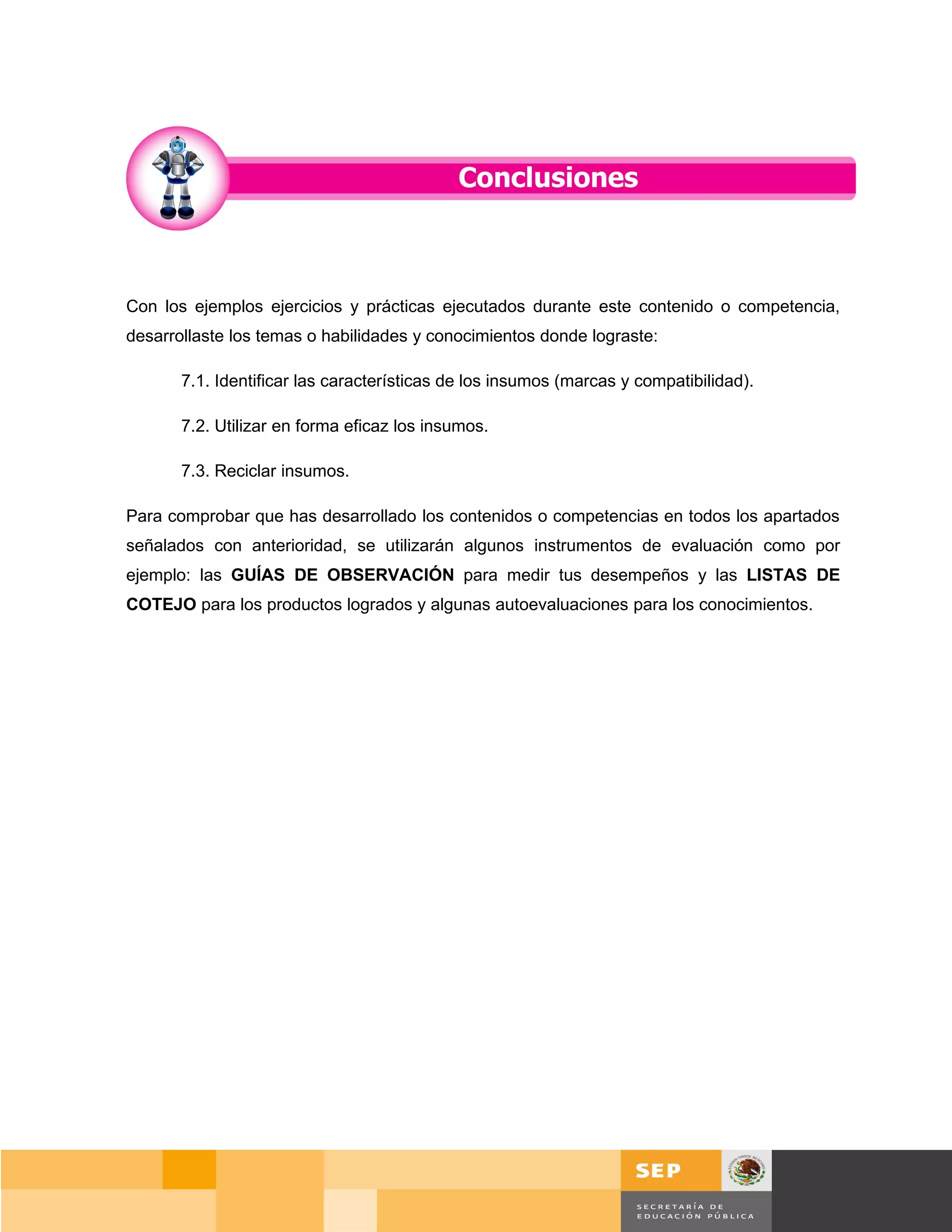 Con los ejemplos ejercicios y prácticas ejecutados durante este contenido o competencia,
desarrollaste los temas o habilidades y conocimientos donde lograste:

       7.1. Identificar las características de los insumos (marcas y compatibilidad).

       7.2. Utilizar en forma eficaz los insumos.

       7.3. Reciclar insumos.

Para comprobar que has desarrollado los contenidos o competencias en todos los apartados
señalados con anterioridad, se utilizarán algunos instrumentos de evaluación como por
ejemplo: las GUÍAS DE OBSERVACIÓN para medir tus desempeños y las LISTAS DE
COTEJO para los productos logrados y algunas autoevaluaciones para los conocimientos.




                                                                                            Página 118 de 159
                                                                                        Página de
 