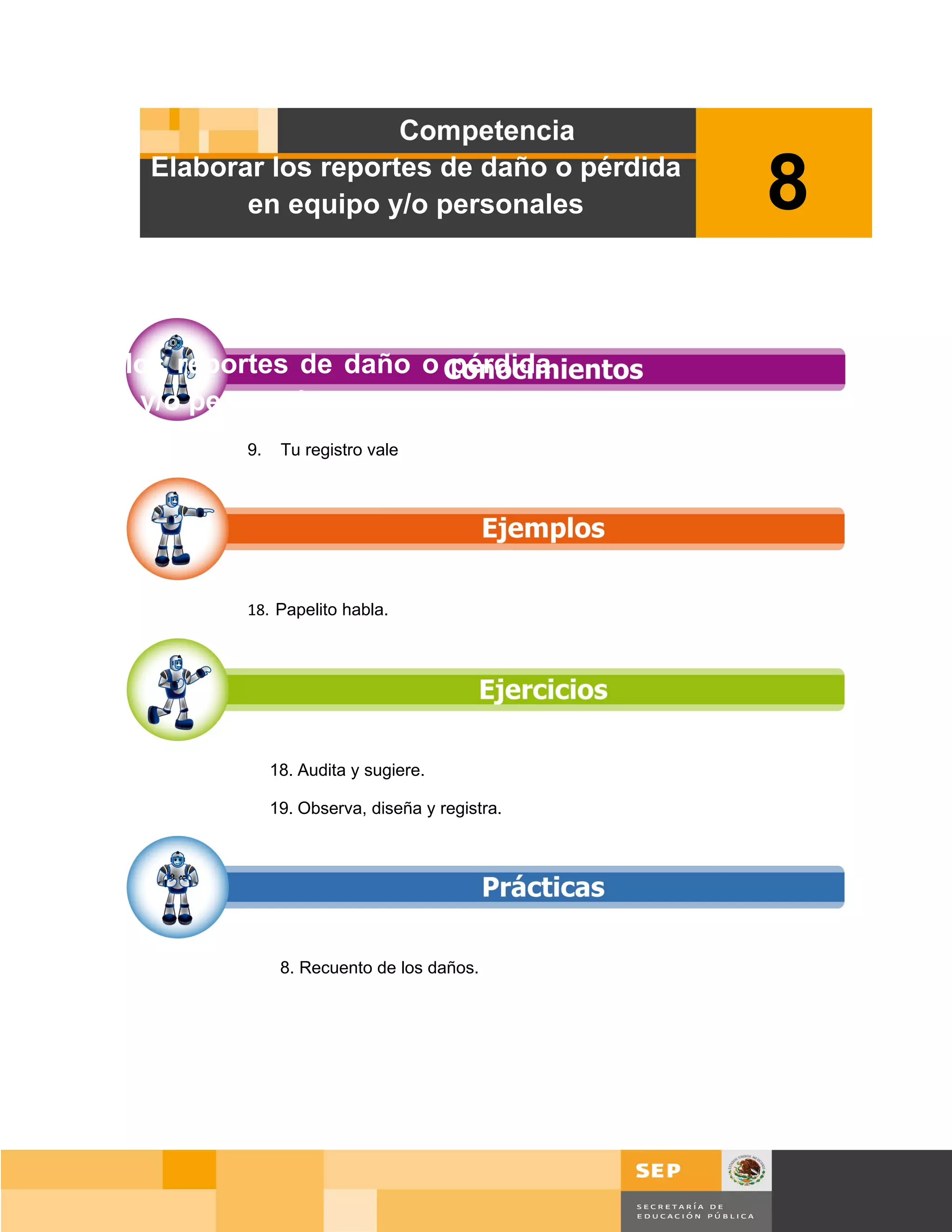 Elaborar los reportes de daño o pérdida
                 en equipo y/o personales               8

Elaborar los reportes de daño o pérdida
en equipo y/o personales
                 9.    Tu registro vale




                 18. Papelito habla.




                      18. Audita y sugiere.

                      19. Observa, diseña y registra.




                       8. Recuento de los daños.




                                                            Página 119 de 159
                                                        Página de
 