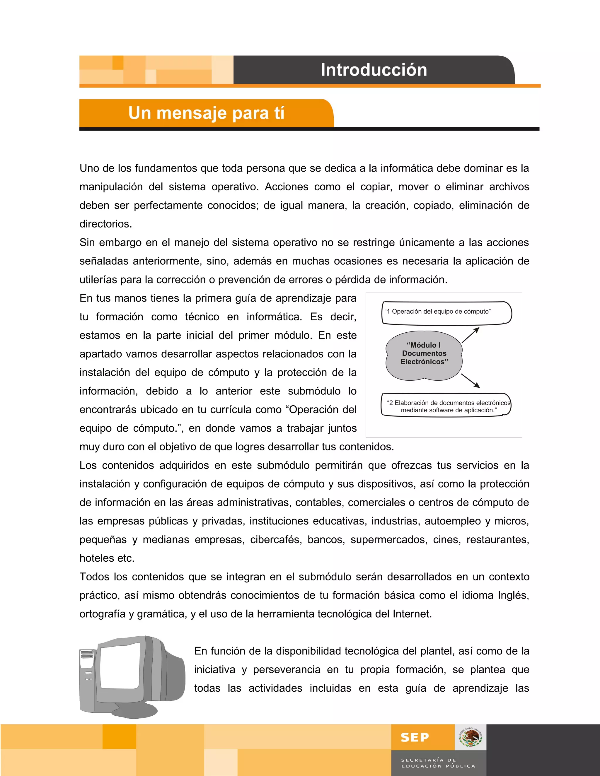 Uno de los fundamentos que toda persona que se dedica a la informática debe dominar es la
manipulación del sistema operativo. Acciones como el copiar, mover o eliminar archivos
deben ser perfectamente conocidos; de igual manera, la creación, copiado, eliminación de
directorios.
Sin embargo en el manejo del sistema operativo no se restringe únicamente a las acciones
señaladas anteriormente, sino, además en muchas ocasiones es necesaria la aplicación de
utilerías para la corrección o prevención de errores o pérdida de información.
En tus manos tienes la primera guía de aprendizaje para
tu formación como técnico en informática. Es decir,
estamos en la parte inicial del primer módulo. En este
apartado vamos desarrollar aspectos relacionados con la
instalación del equipo de cómputo y la protección de la
información, debido a lo anterior este submódulo lo
encontrarás ubicado en tu currícula como “Operación del
equipo de cómputo.”, en donde vamos a trabajar juntos
muy duro con el objetivo de que logres desarrollar tus contenidos.
Los contenidos adquiridos en este submódulo permitirán que ofrezcas tus servicios en la
instalación y configuración de equipos de cómputo y sus dispositivos, así como la protección
de información en las áreas administrativas, contables, comerciales o centros de cómputo de
las empresas públicas y privadas, instituciones educativas, industrias, autoempleo y micros,
pequeñas y medianas empresas, cibercafés, bancos, supermercados, cines, restaurantes,
hoteles etc.
Todos los contenidos que se integran en el submódulo serán desarrollados en un contexto
práctico, así mismo obtendrás conocimientos de tu formación básica como el idioma Inglés,
ortografía y gramática, y el uso de la herramienta tecnológica del Internet.


                        En función de la disponibilidad tecnológica del plantel, así como de la
                        iniciativa y perseverancia en tu propia formación, se plantea que
                        todas las actividades incluidas en esta guía de aprendizaje las




                                                                                         Página 12 de 159
                                                                                     Página de
 