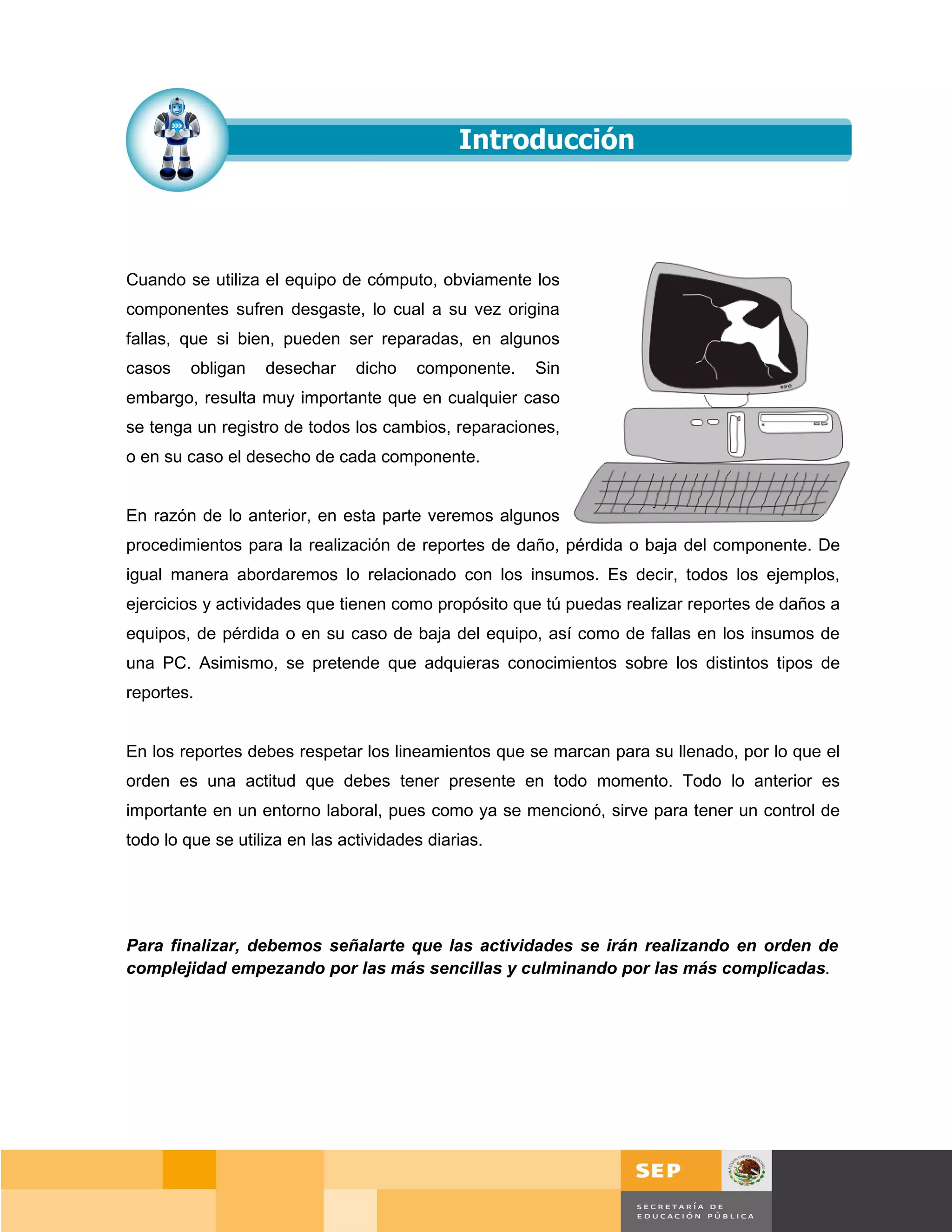 Cuando se utiliza el equipo de cómputo, obviamente los
componentes sufren desgaste, lo cual a su vez origina
fallas, que si bien, pueden ser reparadas, en algunos
casos    obligan   desechar     dicho   componente.   Sin
embargo, resulta muy importante que en cualquier caso
se tenga un registro de todos los cambios, reparaciones,
o en su caso el desecho de cada componente.


En razón de lo anterior, en esta parte veremos algunos
procedimientos para la realización de reportes de daño, pérdida o baja del componente. De
igual manera abordaremos lo relacionado con los insumos. Es decir, todos los ejemplos,
ejercicios y actividades que tienen como propósito que tú puedas realizar reportes de daños a
equipos, de pérdida o en su caso de baja del equipo, así como de fallas en los insumos de
una PC. Asimismo, se pretende que adquieras conocimientos sobre los distintos tipos de
reportes.


En los reportes debes respetar los lineamientos que se marcan para su llenado, por lo que el
orden es una actitud que debes tener presente en todo momento. Todo lo anterior es
importante en un entorno laboral, pues como ya se mencionó, sirve para tener un control de
todo lo que se utiliza en las actividades diarias.




Para finalizar, debemos señalarte que las actividades se irán realizando en orden de
complejidad empezando por las más sencillas y culminando por las más complicadas.




                                                                                       Página 120 de 159
                                                                                   Página de
 