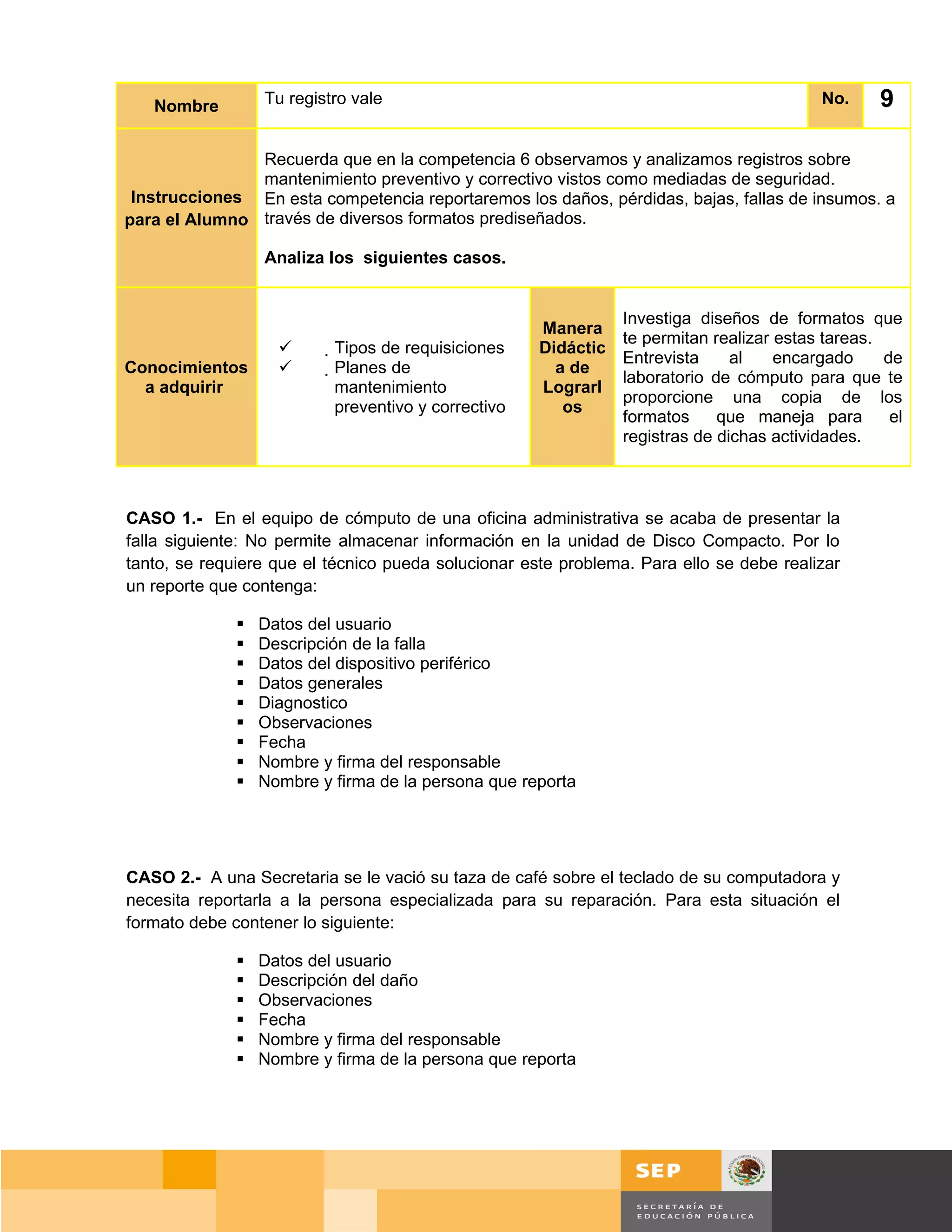 Nombre         Tu registro vale                                                           No.    9

               Recuerda que en la competencia 6 observamos y analizamos registros sobre
               mantenimiento preventivo y correctivo vistos como mediadas de seguridad.
 Instrucciones En esta competencia reportaremos los daños, pérdidas, bajas, fallas de insumos. a
para el Alumno través de diversos formatos prediseñados.

                  Analiza los siguientes casos.


                                                                  Investiga diseños de formatos que
                                                       Manera
                                                                  te permitan realizar estas tareas.
                          Tipos de requisiciones     Didáctic
                                                                  Entrevista     al    encargado     de
Conocimientos              Planes de                   a de
                                                                  laboratorio de cómputo para que te
  a adquirir                 mantenimiento             Lograrl
                                                                  proporcione una copia de los
                             preventivo y correctivo      os
                                                                  formatos     que maneja para        el
                                                                  registras de dichas actividades.



CASO 1.- En el equipo de cómputo de una oficina administrativa se acaba de presentar la
falla siguiente: No permite almacenar información en la unidad de Disco Compacto. Por lo
tanto, se requiere que el técnico pueda solucionar este problema. Para ello se debe realizar
un reporte que contenga:

                 Datos del usuario
                 Descripción de la falla
                 Datos del dispositivo periférico
                 Datos generales
                 Diagnostico
                 Observaciones
                 Fecha
                 Nombre y firma del responsable
                 Nombre y firma de la persona que reporta




CASO 2.- A una Secretaria se le vació su taza de café sobre el teclado de su computadora y
necesita reportarla a la persona especializada para su reparación. Para esta situación el
formato debe contener lo siguiente:

                 Datos del usuario
                 Descripción del daño
                 Observaciones
                 Fecha
                 Nombre y firma del responsable
                 Nombre y firma de la persona que reporta




                                                                                         Página 122 de 159
                                                                                     Página de
 