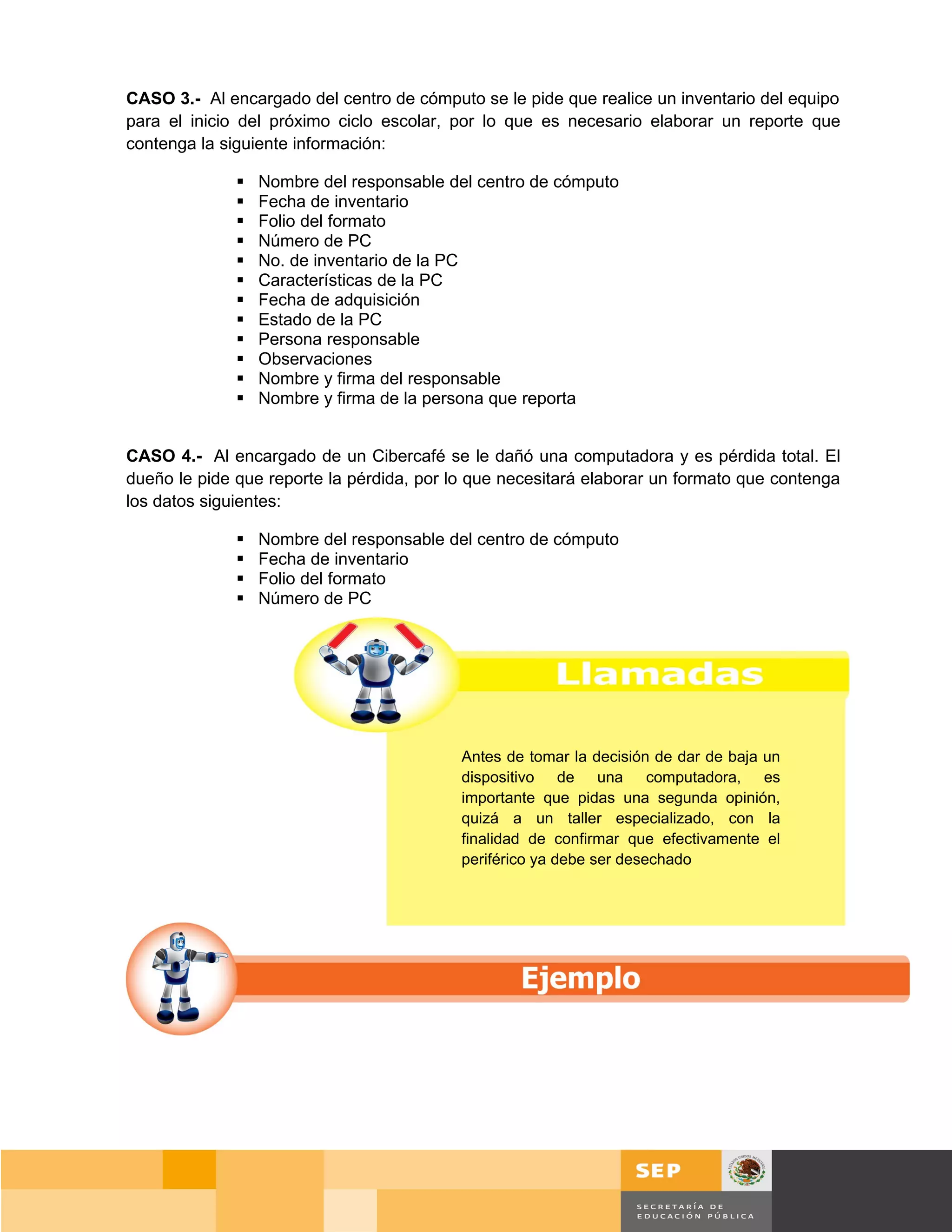 CASO 3.- Al encargado del centro de cómputo se le pide que realice un inventario del equipo
para el inicio del próximo ciclo escolar, por lo que es necesario elaborar un reporte que
contenga la siguiente información:

                 Nombre del responsable del centro de cómputo
                 Fecha de inventario
                 Folio del formato
                 Número de PC
                 No. de inventario de la PC
                 Características de la PC
                 Fecha de adquisición
                 Estado de la PC
                 Persona responsable
                 Observaciones
                 Nombre y firma del responsable
                 Nombre y firma de la persona que reporta


CASO 4.- Al encargado de un Cibercafé se le dañó una computadora y es pérdida total. El
dueño le pide que reporte la pérdida, por lo que necesitará elaborar un formato que contenga
los datos siguientes:

                 Nombre del responsable del centro de cómputo
                 Fecha de inventario
                 Folio del formato
                 Número de PC




                                           Antes de tomar la decisión de dar de baja un
                                           dispositivo de una computadora, es
                                           importante que pidas una segunda opinión,
                                           quizá a un taller especializado, con la
                                           finalidad de confirmar que efectivamente el
                                           periférico ya debe ser desechado




                                                                                          Página 123 de 159
                                                                                     Página de
 