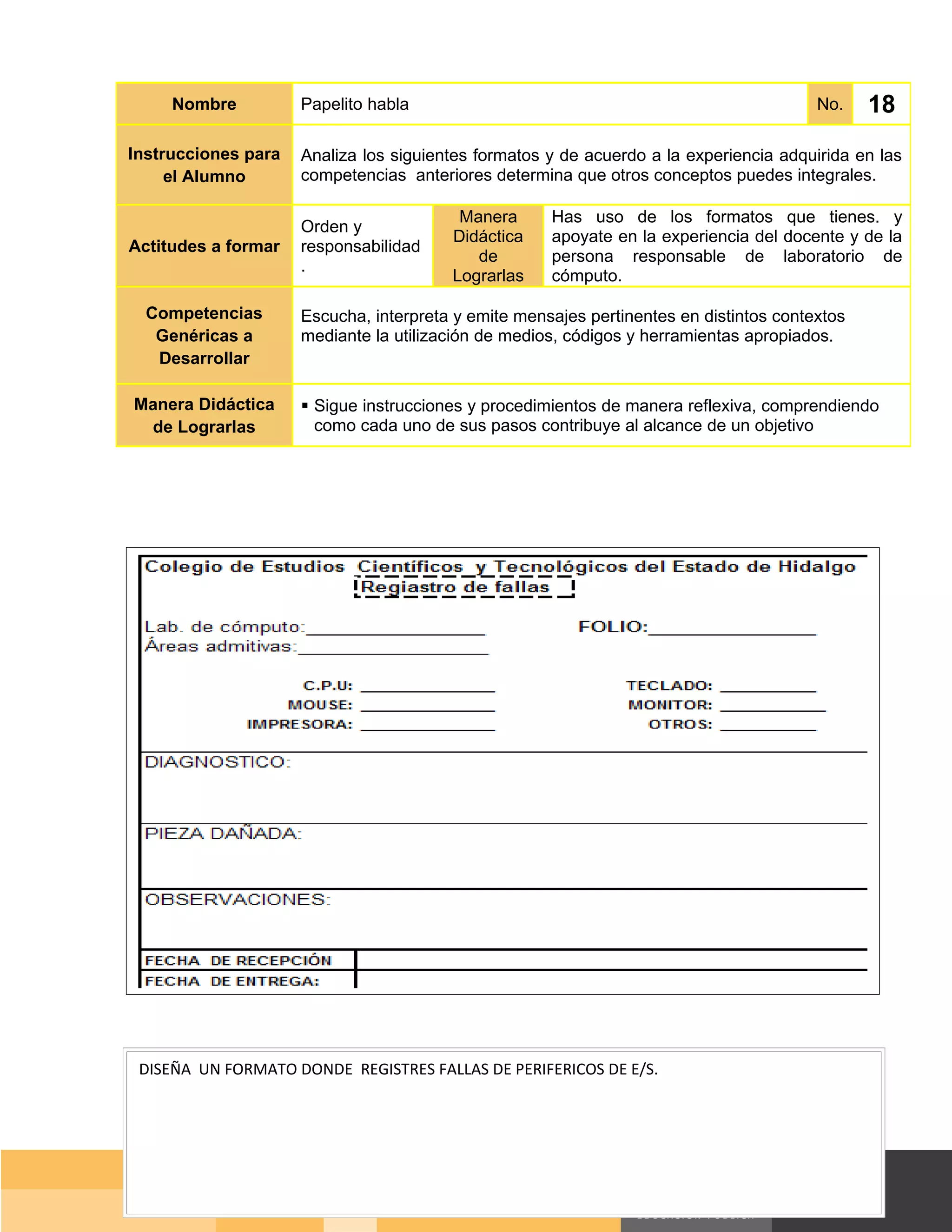 Nombre          Papelito habla                                                     No.    18
Instrucciones para   Analiza los siguientes formatos y de acuerdo a la experiencia adquirida en las
     el Alumno       competencias anteriores determina que otros conceptos puedes integrales.

                                         Manera      Has uso de los formatos que tienes. y
                     Orden y
                                        Didáctica    apoyate en la experiencia del docente y de la
Actitudes a formar   responsabilidad
                                           de        persona responsable de laboratorio de
                     .
                                        Lograrlas    cómputo.

  Competencias       Escucha, interpreta y emite mensajes pertinentes en distintos contextos
   Genéricas a       mediante la utilización de medios, códigos y herramientas apropiados.
   Desarrollar

Manera Didáctica      Sigue instrucciones y procedimientos de manera reflexiva, comprendiendo
 de Lograrlas          como cada uno de sus pasos contribuye al alcance de un objetivo




 DISEÑA UN FORMATO DONDE REGISTRES FALLAS DE PERIFERICOS DE E/S.




                                                                                      Página 124 de 159
                                                                                  Página de
 