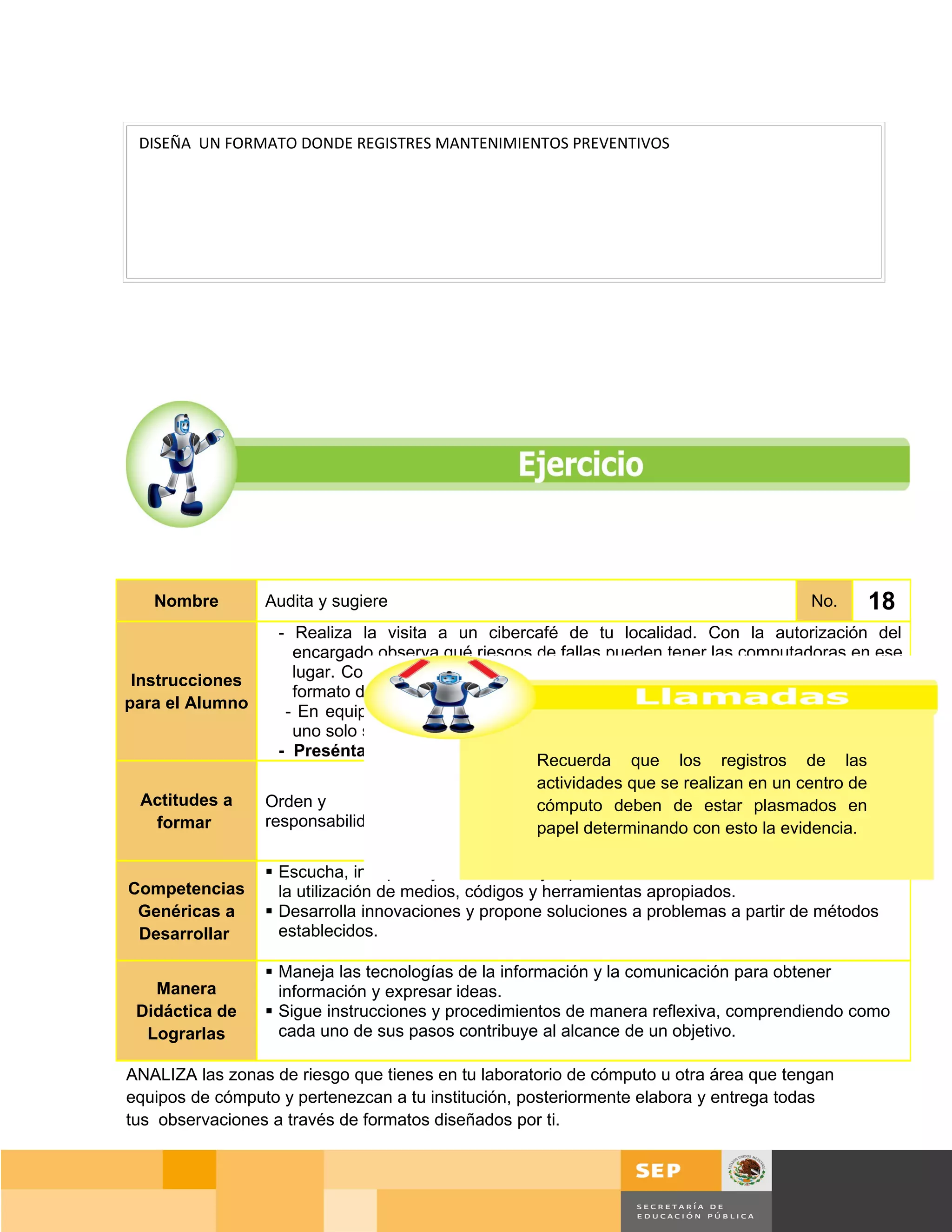 DISEÑA UN FORMATO DONDE REGISTRES MANTENIMIENTOS PREVENTIVOS




   Nombre         Audita y sugiere                                                       No.    18
                 - Realiza la visita a un cibercafé de tu localidad. Con la autorización del
                   encargado observa qué riesgos de fallas pueden tener las computadoras en ese
 Instrucciones     lugar. Con base en la información recabada a partir de la observación, crea un
                   formato de reporte que le pudiera servir al encargado del negocio.
para el Alumno    - En equipos de 4 o 5 personas analiza cada uno de tus formatos generando
                   uno solo según los criterios que cada uno haya traído de su cibercafé.
                 - Preséntalo ante tus compañeros.
                                                    Recuerda que los registros de las
                                                      Asistir a varios cibercafè diferentes y señalar
                                          Manera actividades que se realizan en un centro de
  Actitudes a                                         a los estudiantes las reglas para dirigirse al
               Orden y                   Didáctica cómputo deben de estar plasmados en
                                                      encargado del negocio y para no provocar
    formar     responsabilidad.              de     papel determinando con esto la evidencia.
                                                      molestias en los clientes del mismo al realizar
                                         Lograrlas
                                                      la observación.
                Escucha, interpreta y emite mensajes pertinentes en distintos contextos mediante
Competencias     la utilización de medios, códigos y herramientas apropiados.
  Genéricas a   Desarrolla innovaciones y propone soluciones a problemas a partir de métodos
  Desarrollar    establecidos.

                   Maneja las tecnologías de la información y la comunicación para obtener
   Manera           información y expresar ideas.
 Didáctica de      Sigue instrucciones y procedimientos de manera reflexiva, comprendiendo como
  Lograrlas         cada uno de sus pasos contribuye al alcance de un objetivo.

ANALIZA las zonas de riesgo que tienes en tu laboratorio de cómputo u otra área que tengan
equipos de cómputo y pertenezcan a tu institución, posteriormente elabora y entrega todas
tus observaciones a través de formatos diseñados por ti.



                                                                                       Página 125 de 159
                                                                                   Página de
 