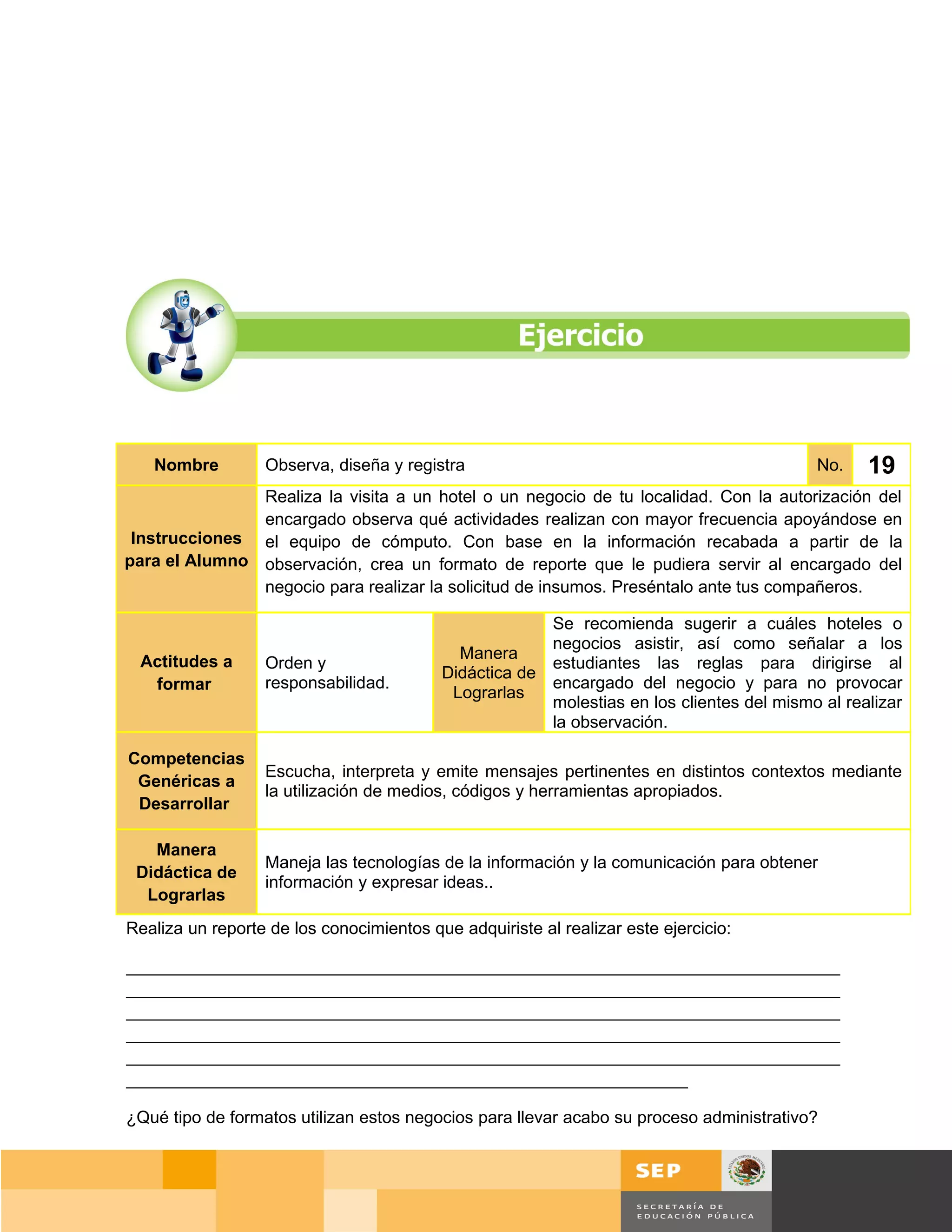 Nombre         Observa, diseña y registra                                               No.   19
               Realiza la visita a un hotel o un negocio de tu localidad. Con la autorización del
               encargado observa qué actividades realizan con mayor frecuencia apoyándose en
 Instrucciones el equipo de cómputo. Con base en la información recabada a partir de la
para el Alumno observación, crea un formato de reporte que le pudiera servir al encargado del
               negocio para realizar la solicitud de insumos. Preséntalo ante tus compañeros.

                                                       Se recomienda sugerir a cuáles hoteles o
                                                       negocios asistir, así como señalar a los
 Actitudes a                                Manera
                  Orden y                              estudiantes las reglas para dirigirse al
                                          Didáctica de
  formar          responsabilidad.                     encargado del negocio y para no provocar
                                           Lograrlas
                                                       molestias en los clientes del mismo al realizar
                                                       la observación.

Competencias
                  Escucha, interpreta y emite mensajes pertinentes en distintos contextos mediante
 Genéricas a
                  la utilización de medios, códigos y herramientas apropiados.
 Desarrollar

   Manera
                  Maneja las tecnologías de la información y la comunicación para obtener
 Didáctica de
                  información y expresar ideas..
  Lograrlas
Realiza un reporte de los conocimientos que adquiriste al realizar este ejercicio:

___________________________________________________________________________
___________________________________________________________________________
___________________________________________________________________________
___________________________________________________________________________
___________________________________________________________________________
___________________________________________________________

¿Qué tipo de formatos utilizan estos negocios para llevar acabo su proceso administrativo?



                                                                                         Página 126 de 159
                                                                                     Página de
 