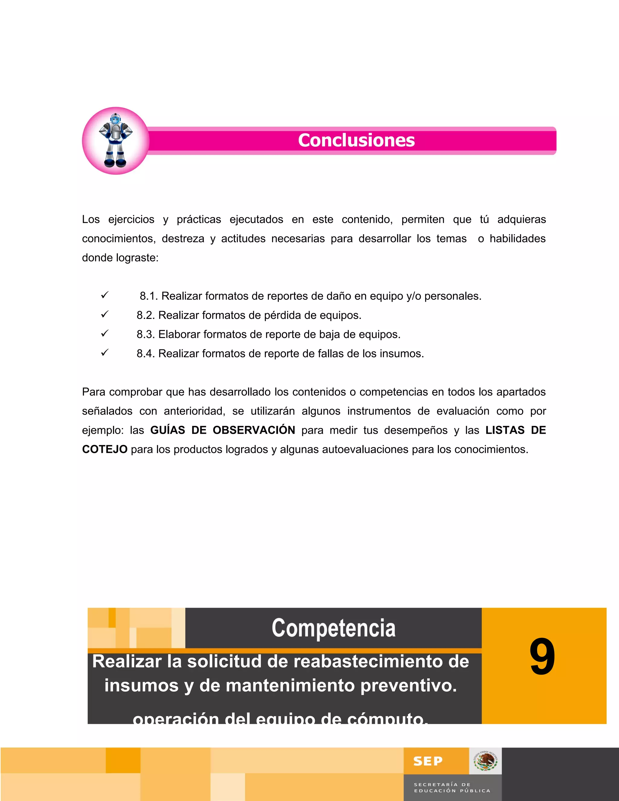 Los ejercicios y prácticas ejecutados en este contenido, permiten que tú adquieras
conocimientos, destreza y actitudes necesarias para desarrollar los temas     o habilidades
donde lograste:


          8.1. Realizar formatos de reportes de daño en equipo y/o personales.
         8.2. Realizar formatos de pérdida de equipos.
         8.3. Elaborar formatos de reporte de baja de equipos.
         8.4. Realizar formatos de reporte de fallas de los insumos.


Para comprobar que has desarrollado los contenidos o competencias en todos los apartados
señalados con anterioridad, se utilizarán algunos instrumentos de evaluación como por
ejemplo: las GUÍAS DE OBSERVACIÓN para medir tus desempeños y las LISTAS DE
COTEJO para los productos logrados y algunas autoevaluaciones para los conocimientos.




 Realizar la solicitud de reabastecimiento de
  insumos y de mantenimiento preventivo.
                                                                                        9
         operación del equipo de cómputo.

                                                                                      Página 128 de 159
                                                                                  Página de
 