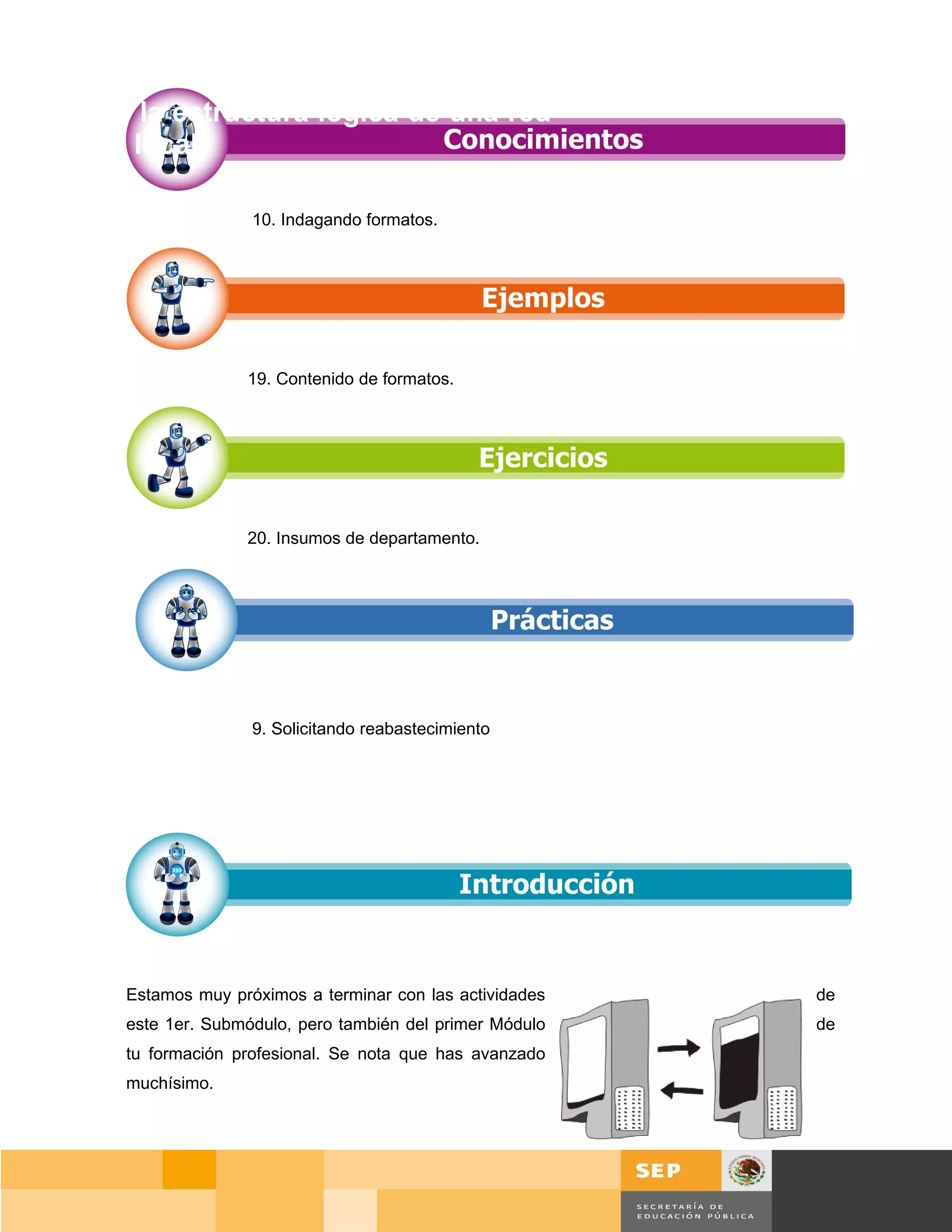 Diseñar la estructura lógica de una red
de área local.

                      10. Indagando formatos.




                     19. Contenido de formatos.




                     20. Insumos de departamento.




                      9. Solicitando reabastecimiento




       Estamos muy próximos a terminar con las actividades         de
       este 1er. Submódulo, pero también del primer Módulo         de
       tu formación profesional. Se nota que has avanzado
       muchísimo.




                                                                 Página 129 de 159
                                                             Página de
 