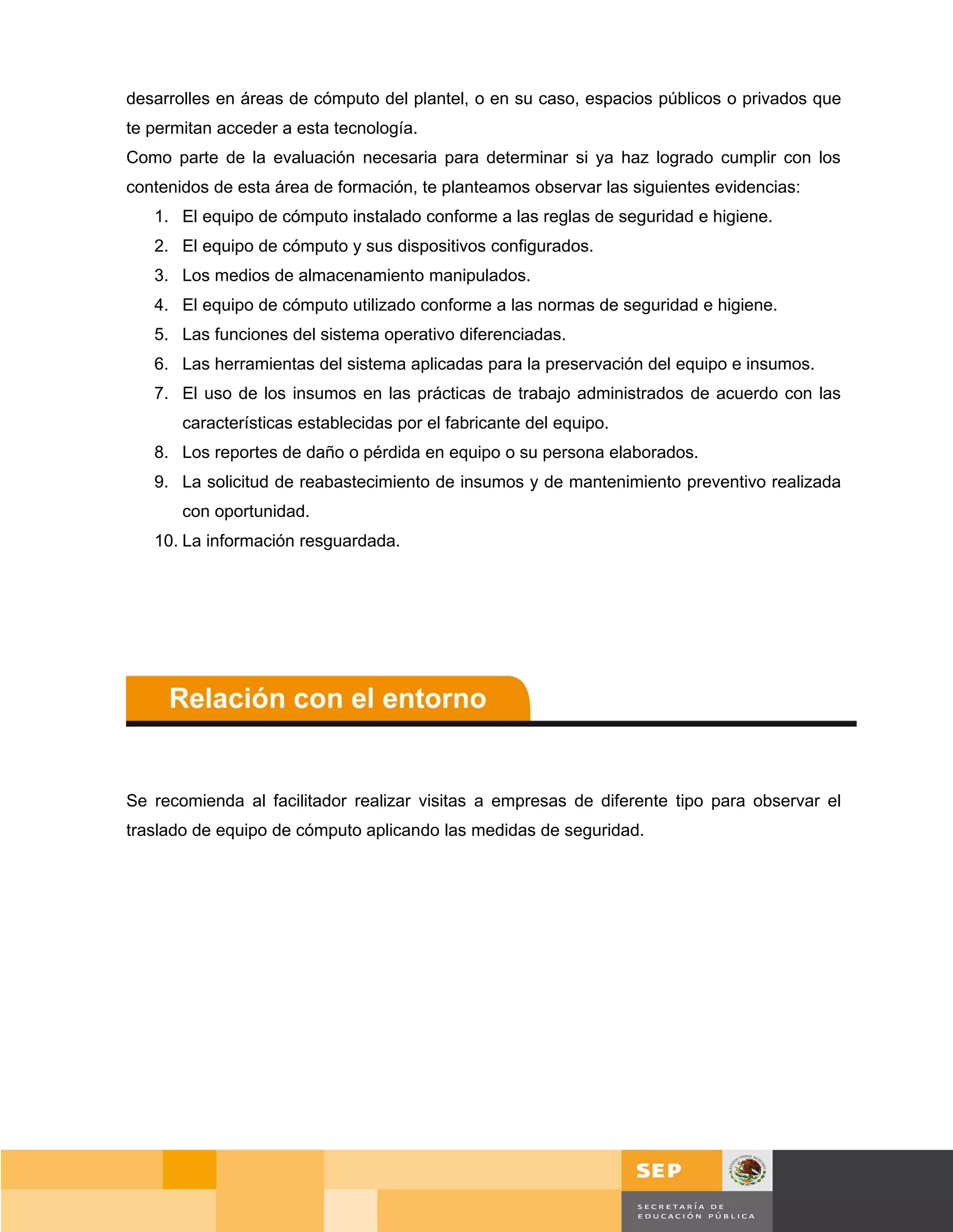 desarrolles en áreas de cómputo del plantel, o en su caso, espacios públicos o privados que
te permitan acceder a esta tecnología.
Como parte de la evaluación necesaria para determinar si ya haz logrado cumplir con los
contenidos de esta área de formación, te planteamos observar las siguientes evidencias:
   1. El equipo de cómputo instalado conforme a las reglas de seguridad e higiene.
   2. El equipo de cómputo y sus dispositivos configurados.
   3. Los medios de almacenamiento manipulados.
   4. El equipo de cómputo utilizado conforme a las normas de seguridad e higiene.
   5. Las funciones del sistema operativo diferenciadas.
   6. Las herramientas del sistema aplicadas para la preservación del equipo e insumos.
   7. El uso de los insumos en las prácticas de trabajo administrados de acuerdo con las
       características establecidas por el fabricante del equipo.
   8. Los reportes de daño o pérdida en equipo o su persona elaborados.
   9. La solicitud de reabastecimiento de insumos y de mantenimiento preventivo realizada
       con oportunidad.
   10. La información resguardada.




Se recomienda al facilitador realizar visitas a empresas de diferente tipo para observar el
traslado de equipo de cómputo aplicando las medidas de seguridad.




                                                                                       Página 13 de 159
                                                                                   Página de
 