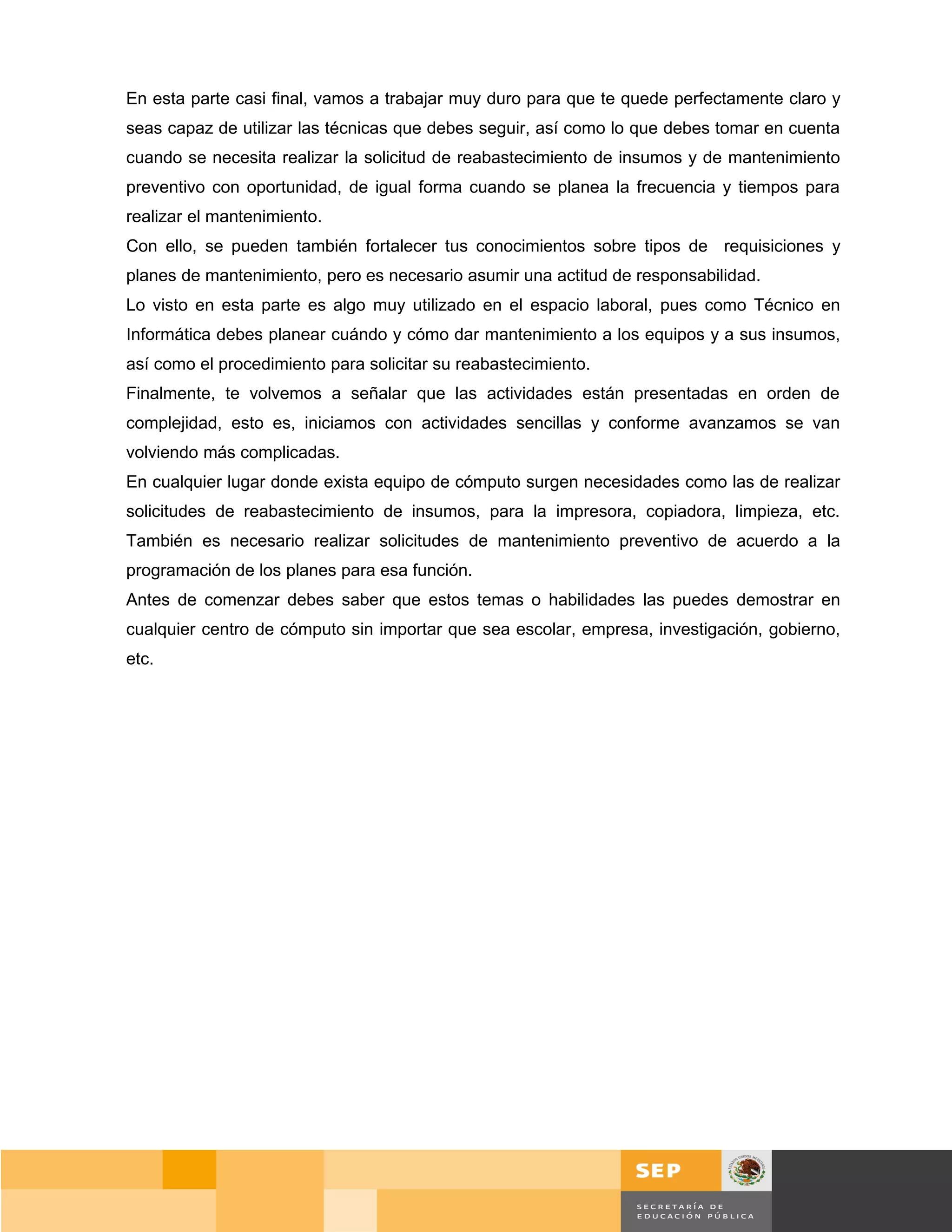 En esta parte casi final, vamos a trabajar muy duro para que te quede perfectamente claro y
seas capaz de utilizar las técnicas que debes seguir, así como lo que debes tomar en cuenta
cuando se necesita realizar la solicitud de reabastecimiento de insumos y de mantenimiento
preventivo con oportunidad, de igual forma cuando se planea la frecuencia y tiempos para
realizar el mantenimiento.
Con ello, se pueden también fortalecer tus conocimientos sobre tipos de requisiciones y
planes de mantenimiento, pero es necesario asumir una actitud de responsabilidad.
Lo visto en esta parte es algo muy utilizado en el espacio laboral, pues como Técnico en
Informática debes planear cuándo y cómo dar mantenimiento a los equipos y a sus insumos,
así como el procedimiento para solicitar su reabastecimiento.
Finalmente, te volvemos a señalar que las actividades están presentadas en orden de
complejidad, esto es, iniciamos con actividades sencillas y conforme avanzamos se van
volviendo más complicadas.
En cualquier lugar donde exista equipo de cómputo surgen necesidades como las de realizar
solicitudes de reabastecimiento de insumos, para la impresora, copiadora, limpieza, etc.
También es necesario realizar solicitudes de mantenimiento preventivo de acuerdo a la
programación de los planes para esa función.
Antes de comenzar debes saber que estos temas o habilidades las puedes demostrar en
cualquier centro de cómputo sin importar que sea escolar, empresa, investigación, gobierno,
etc.




                                                                                        Página 130 de 159
                                                                                    Página de
 