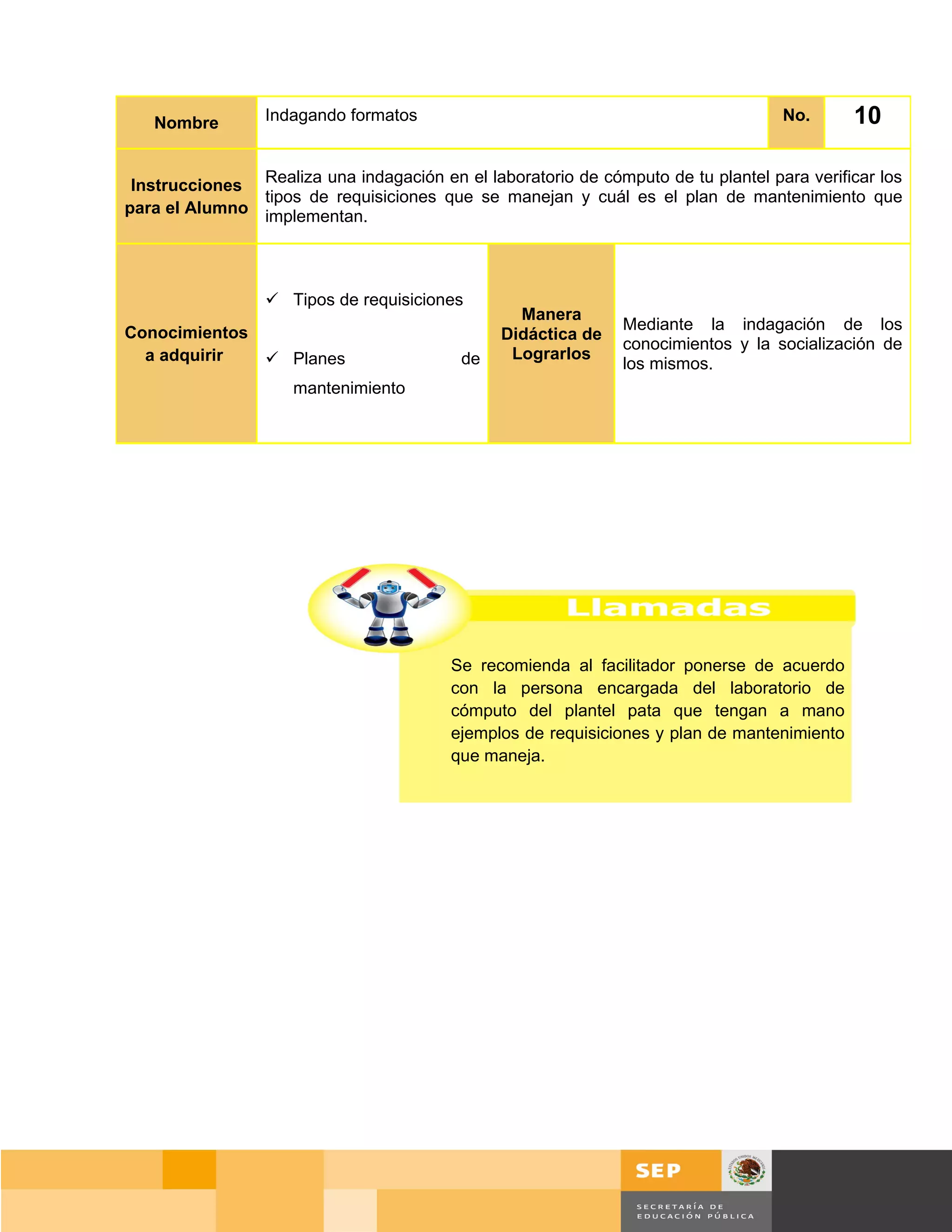 Nombre        Indagando formatos                                                No.       10

 Instrucciones Realiza una indagación en el laboratorio de cómputo de tu plantel para verificar los
               tipos de requisiciones que se manejan y cuál es el plan de mantenimiento que
para el Alumno implementan.




                  Tipos de requisiciones
                                                 Manera
Conocimientos                                                  Mediante la indagación de los
                                               Didáctica de
                                                               conocimientos y la socialización de
  a adquirir   Planes                    de    Lograrlos
                                                               los mismos.
                     mantenimiento




                                         Se recomienda al facilitador ponerse de acuerdo
                                         con la persona encargada del laboratorio de
                                         cómputo del plantel pata que tengan a mano
                                         ejemplos de requisiciones y plan de mantenimiento
                                         que maneja.




                                                                                     Página 132 de 159
                                                                                 Página de
 