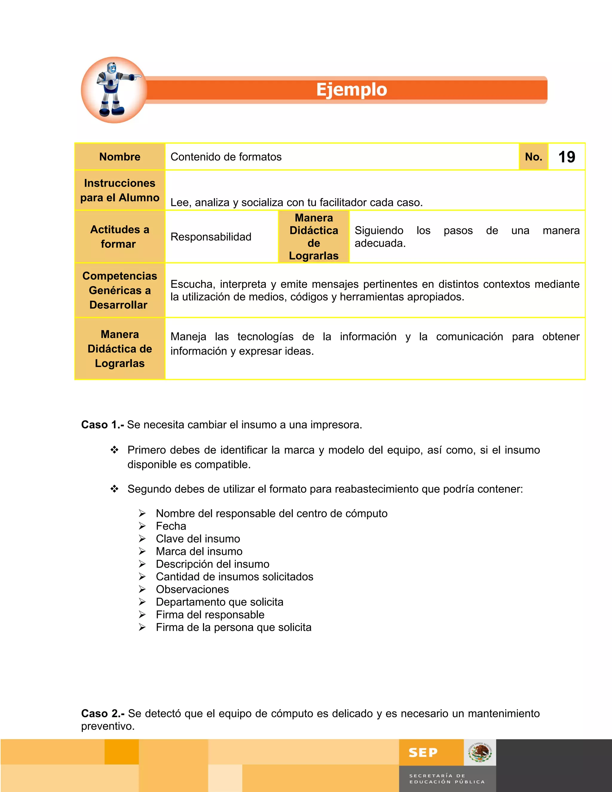 Nombre         Contenido de formatos                                                  No.     19
 Instrucciones
para el Alumno Lee, analiza y socializa con tu facilitador cada caso.
                                          Manera
  Actitudes a                            Didáctica Siguiendo los        pasos   de   una       manera
               Responsabilidad
    formar                                  de          adecuada.
                                        Lograrlas
Competencias
                  Escucha, interpreta y emite mensajes pertinentes en distintos contextos mediante
 Genéricas a
                  la utilización de medios, códigos y herramientas apropiados.
 Desarrollar

   Manera         Maneja las tecnologías de la información y la comunicación para obtener
 Didáctica de     información y expresar ideas.
  Lograrlas




Caso 1.- Se necesita cambiar el insumo a una impresora.

      Primero debes de identificar la marca y modelo del equipo, así como, si el insumo
       disponible es compatible.

      Segundo debes de utilizar el formato para reabastecimiento que podría contener:

               Nombre del responsable del centro de cómputo
               Fecha
               Clave del insumo
               Marca del insumo
               Descripción del insumo
               Cantidad de insumos solicitados
               Observaciones
               Departamento que solicita
               Firma del responsable
               Firma de la persona que solicita




Caso 2.- Se detectó que el equipo de cómputo es delicado y es necesario un mantenimiento
preventivo.


                                                                                     Página 133 de 159
                                                                                 Página de
 