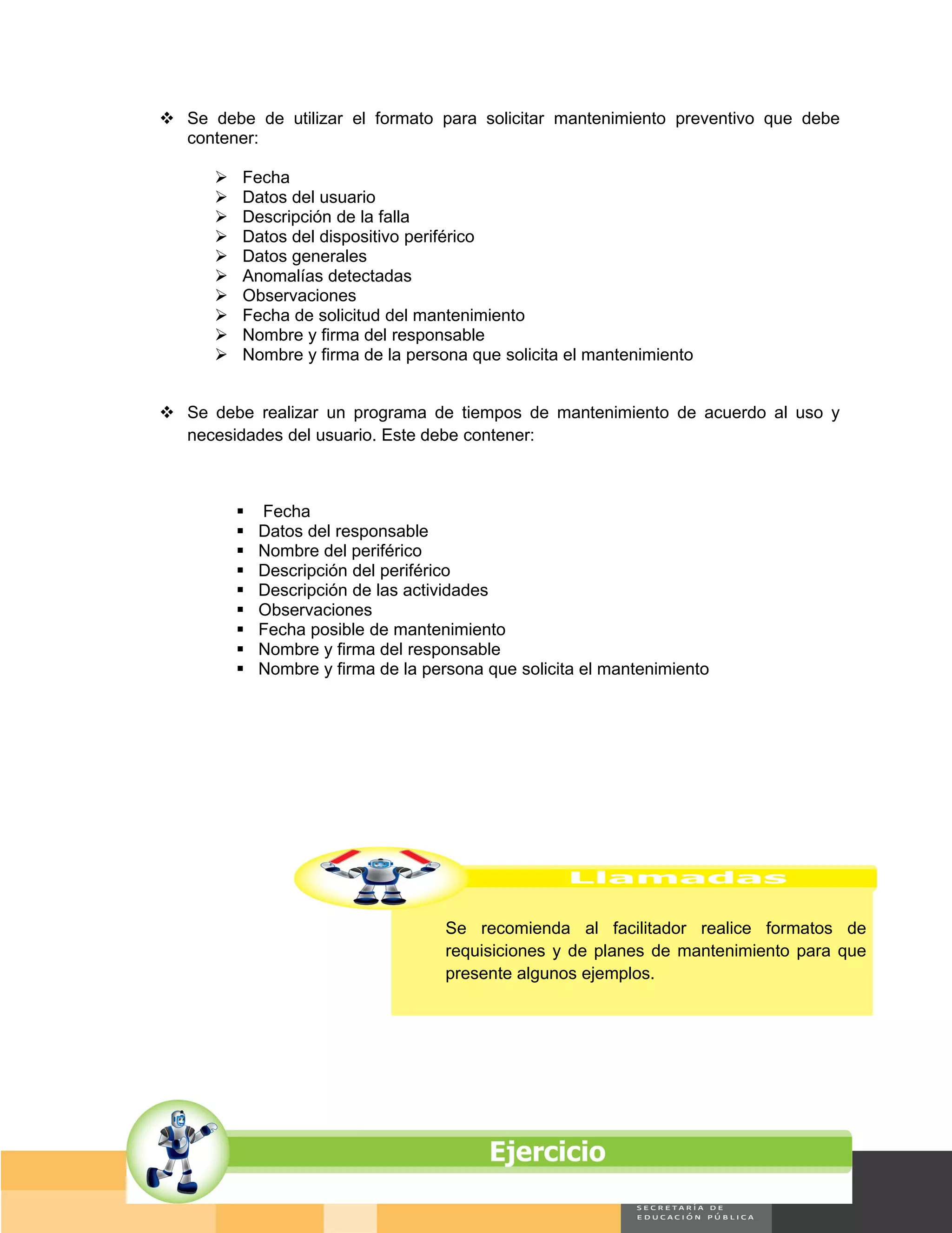  Se debe de utilizar el formato para solicitar mantenimiento preventivo que debe
  contener:

         Fecha
         Datos del usuario
         Descripción de la falla
         Datos del dispositivo periférico
         Datos generales
         Anomalías detectadas
         Observaciones
         Fecha de solicitud del mantenimiento
         Nombre y firma del responsable
         Nombre y firma de la persona que solicita el mantenimiento


 Se debe realizar un programa de tiempos de mantenimiento de acuerdo al uso y
  necesidades del usuario. Este debe contener:



             Fecha
             Datos del responsable
             Nombre del periférico
             Descripción del periférico
             Descripción de las actividades
             Observaciones
             Fecha posible de mantenimiento
             Nombre y firma del responsable
             Nombre y firma de la persona que solicita el mantenimiento




                                      Se recomienda al facilitador realice formatos de
                                      requisiciones y de planes de mantenimiento para que
                                      presente algunos ejemplos.




                                                                                 Página 134 de 159
                                                                             Página de
 