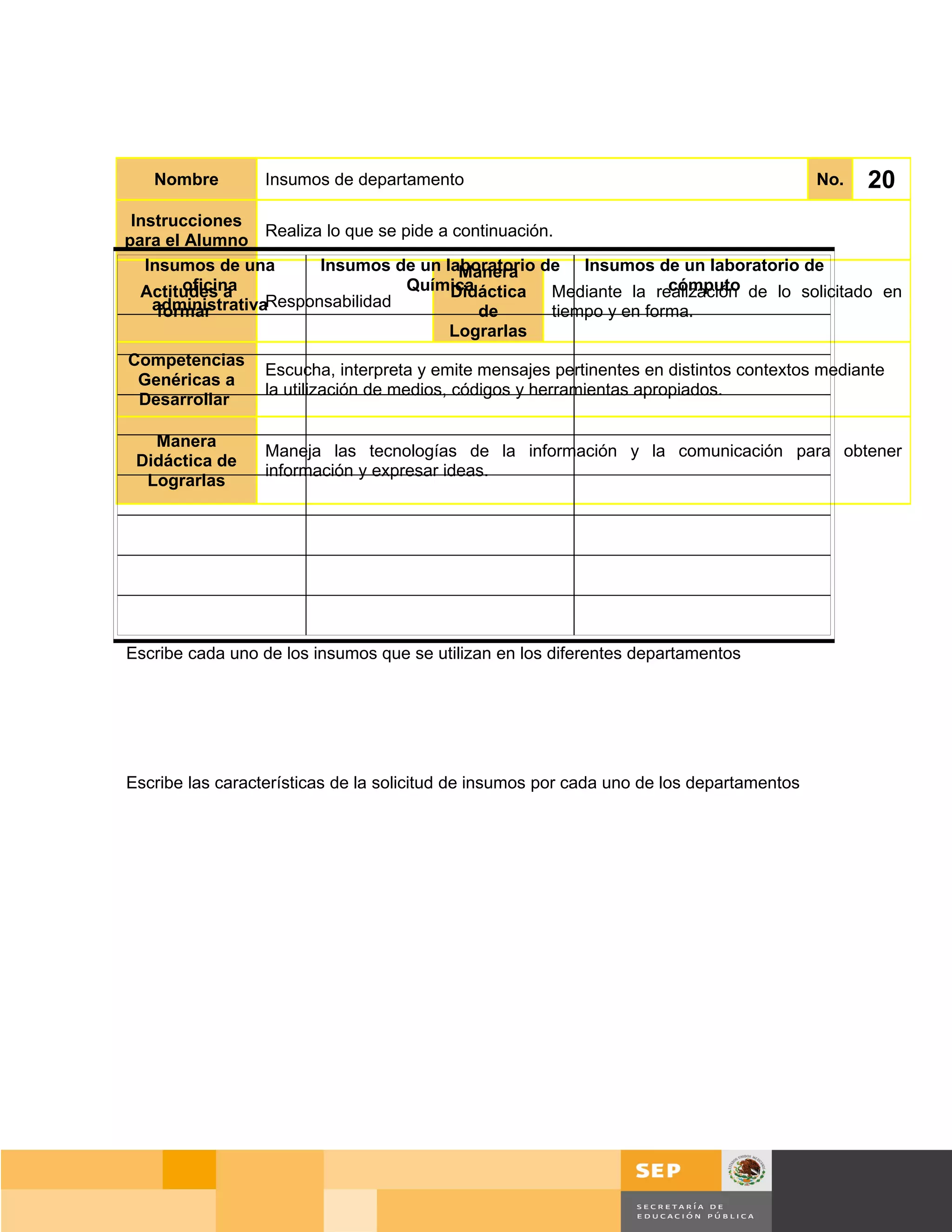 Nombre         Insumos de departamento                                                  No.   20
 Instrucciones
                  Realiza lo que se pide a continuación.
para el Alumno
   Insumos de una        Insumos de un laboratorio de Insumos de un laboratorio de
                                            Manera
        oficina
  Actitudes a                        Química                           cómputo
                                           Didáctica Mediante la realización de lo solicitado en
    administrativaResponsabilidad
     formar                                   de        tiempo y en forma.
                                          Lograrlas
Competencias
                  Escucha, interpreta y emite mensajes pertinentes en distintos contextos mediante
 Genéricas a
                  la utilización de medios, códigos y herramientas apropiados.
 Desarrollar

   Manera
                  Maneja las tecnologías de la información y la comunicación para obtener
 Didáctica de
                  información y expresar ideas.
  Lograrlas




Escribe cada uno de los insumos que se utilizan en los diferentes departamentos




Escribe las características de la solicitud de insumos por cada uno de los departamentos




                                                                                       Página 135 de 159
                                                                                   Página de
 