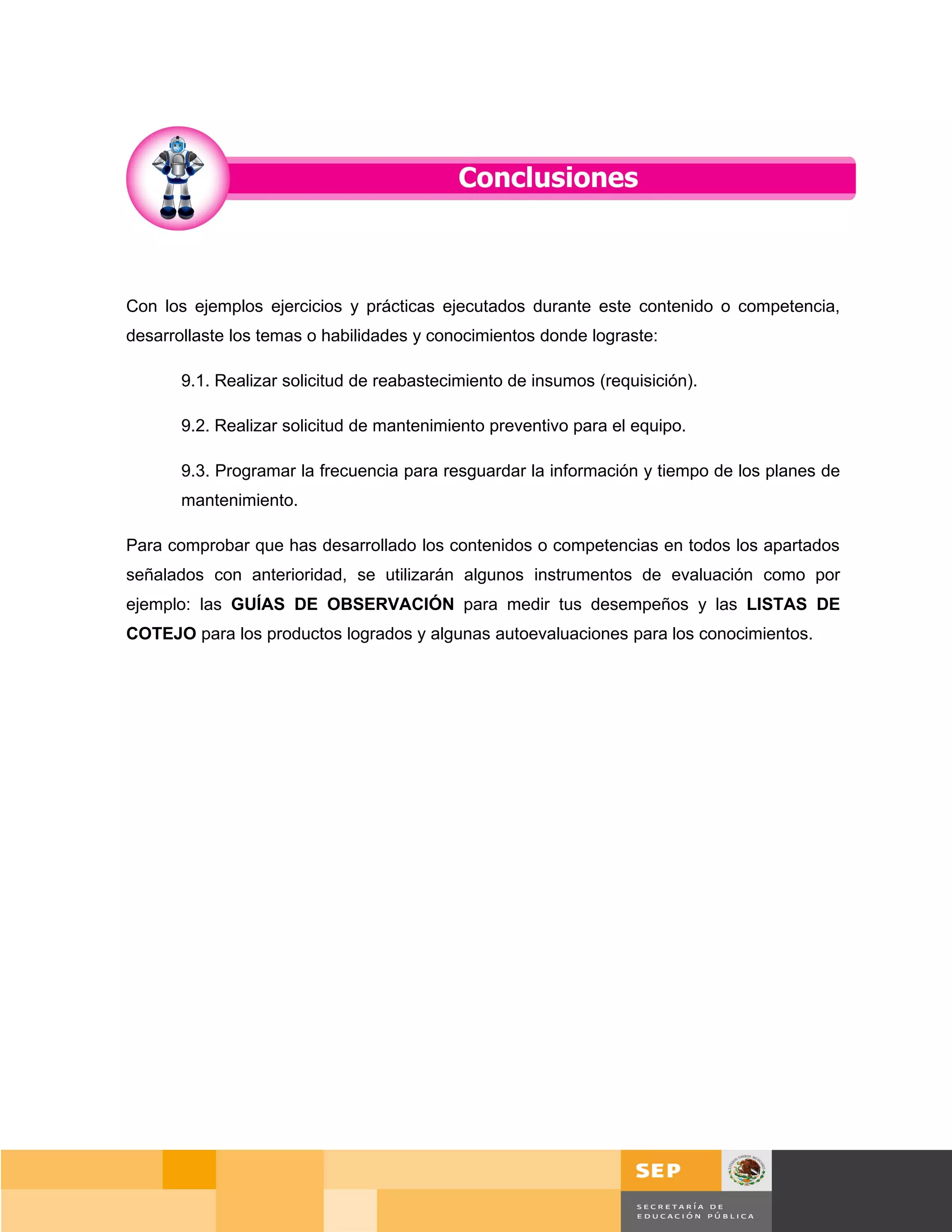 Con los ejemplos ejercicios y prácticas ejecutados durante este contenido o competencia,
desarrollaste los temas o habilidades y conocimientos donde lograste:

       9.1. Realizar solicitud de reabastecimiento de insumos (requisición).

       9.2. Realizar solicitud de mantenimiento preventivo para el equipo.

       9.3. Programar la frecuencia para resguardar la información y tiempo de los planes de
       mantenimiento.

Para comprobar que has desarrollado los contenidos o competencias en todos los apartados
señalados con anterioridad, se utilizarán algunos instrumentos de evaluación como por
ejemplo: las GUÍAS DE OBSERVACIÓN para medir tus desempeños y las LISTAS DE
COTEJO para los productos logrados y algunas autoevaluaciones para los conocimientos.




                                                                                      Página 138 de 159
                                                                                  Página de
 