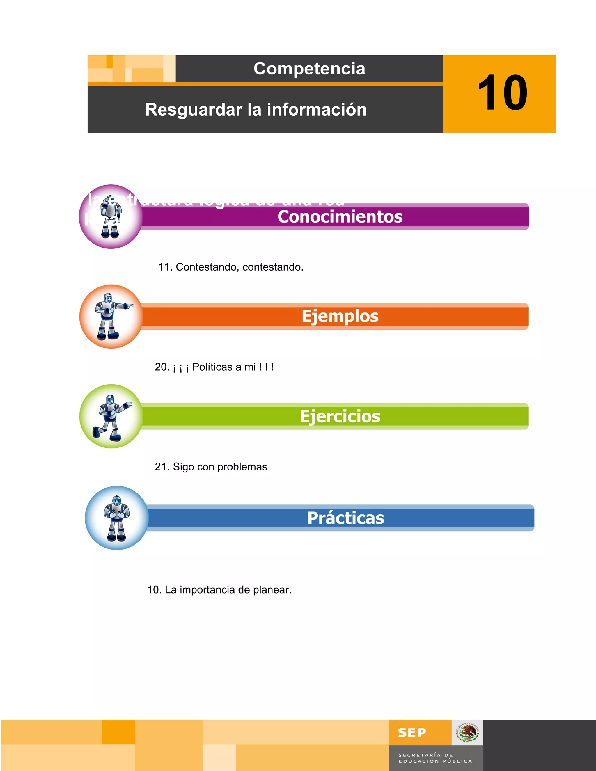 Resguardar la información         10
Diseñar la estructura lógica de una red
de área local.

                 11. Contestando, contestando.




                20. ¡ ¡ ¡ Políticas a mi ! ! !




                21. Sigo con problemas




               10. La importancia de planear.




                                                     Página 139 de 159
                                                 Página de
 