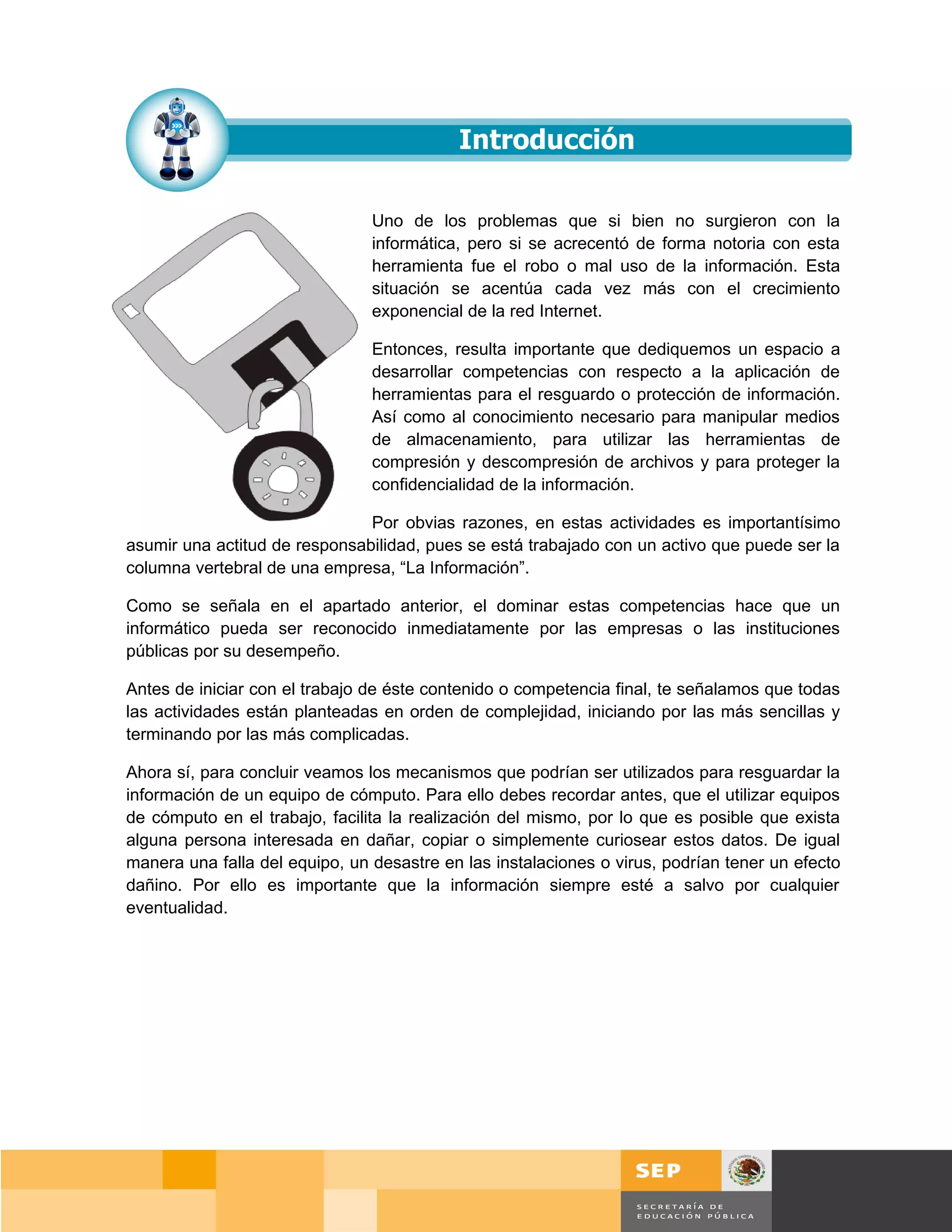 Uno de los problemas que si bien no surgieron con la
                                informática, pero si se acrecentó de forma notoria con esta
                                herramienta fue el robo o mal uso de la información. Esta
                                situación se acentúa cada vez más con el crecimiento
                                exponencial de la red Internet.

                                Entonces, resulta importante que dediquemos un espacio a
                                desarrollar competencias con respecto a la aplicación de
                                herramientas para el resguardo o protección de información.
                                Así como al conocimiento necesario para manipular medios
                                de almacenamiento, para utilizar las herramientas de
                                compresión y descompresión de archivos y para proteger la
                                confidencialidad de la información.

                               Por obvias razones, en estas actividades es importantísimo
asumir una actitud de responsabilidad, pues se está trabajado con un activo que puede ser la
columna vertebral de una empresa, “La Información”.

Como se señala en el apartado anterior, el dominar estas competencias hace que un
informático pueda ser reconocido inmediatamente por las empresas o las instituciones
públicas por su desempeño.

Antes de iniciar con el trabajo de éste contenido o competencia final, te señalamos que todas
las actividades están planteadas en orden de complejidad, iniciando por las más sencillas y
terminando por las más complicadas.

Ahora sí, para concluir veamos los mecanismos que podrían ser utilizados para resguardar la
información de un equipo de cómputo. Para ello debes recordar antes, que el utilizar equipos
de cómputo en el trabajo, facilita la realización del mismo, por lo que es posible que exista
alguna persona interesada en dañar, copiar o simplemente curiosear estos datos. De igual
manera una falla del equipo, un desastre en las instalaciones o virus, podrían tener un efecto
dañino. Por ello es importante que la información siempre esté a salvo por cualquier
eventualidad.




                                                                                        Página 140 de 159
                                                                                    Página de
 
