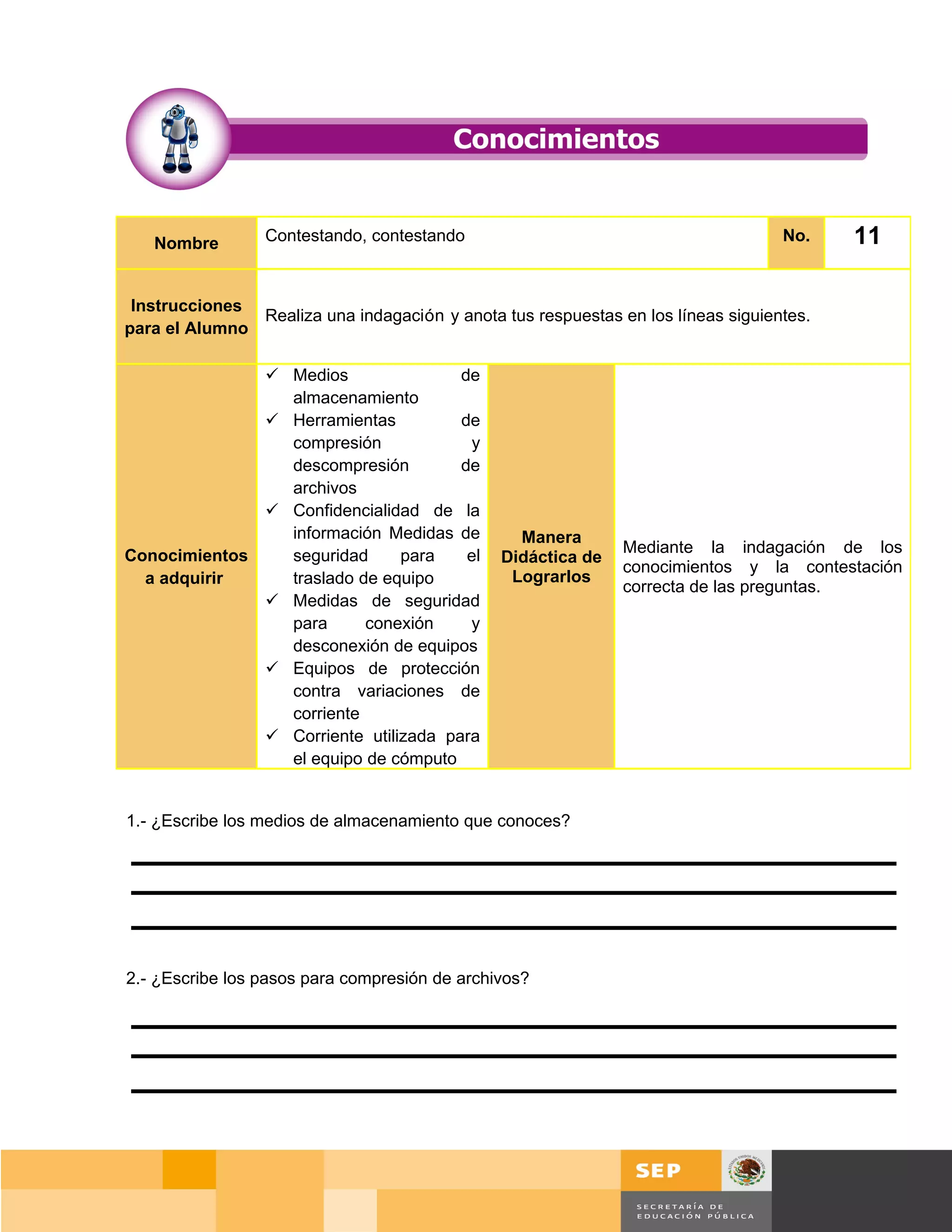 Nombre        Contestando, contestando                                         No.       11

 Instrucciones
               Realiza una indagación y anota tus respuestas en los líneas siguientes.
para el Alumno

               Medios                de
                almacenamiento
               Herramientas          de
                compresión              y
                descompresión         de
                archivos
               Confidencialidad de la
                información Medidas de           Manera
Conocimientos   seguridad      para    el                     Mediante la indagación de los
                                               Didáctica de
                                                              conocimientos y la contestación
  a adquirir    traslado de equipo              Lograrlos
                                                              correcta de las preguntas.
               Medidas de seguridad
                para      conexión     y
                desconexión de equipos
               Equipos de protección
                contra variaciones de
                corriente
               Corriente utilizada para
                el equipo de cómputo


1.- ¿Escribe los medios de almacenamiento que conoces?




2.- ¿Escribe los pasos para compresión de archivos?




                                                                                    Página 142 de 159
                                                                                Página de
 