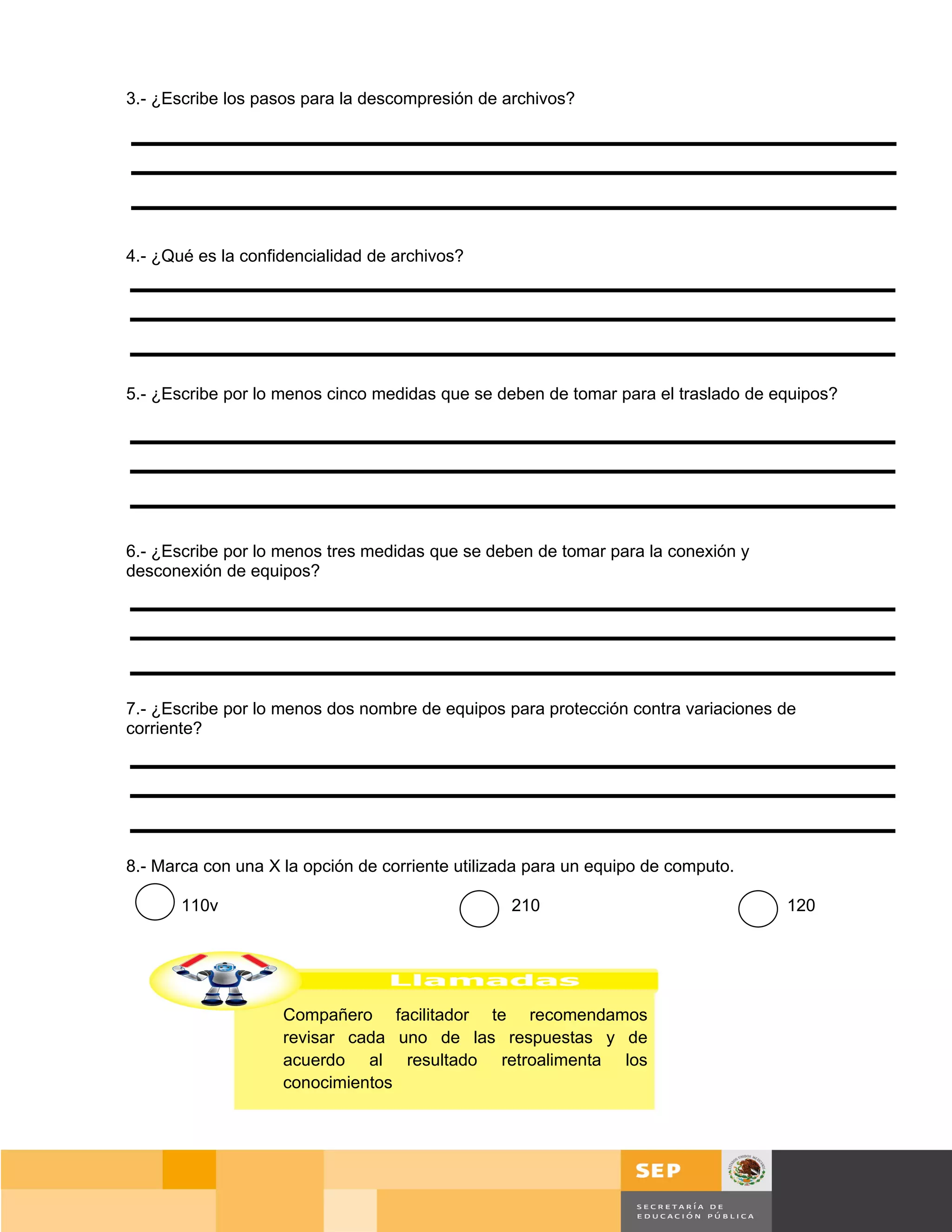 3.- ¿Escribe los pasos para la descompresión de archivos?




4.- ¿Qué es la confidencialidad de archivos?




5.- ¿Escribe por lo menos cinco medidas que se deben de tomar para el traslado de equipos?




6.- ¿Escribe por lo menos tres medidas que se deben de tomar para la conexión y
desconexión de equipos?




7.- ¿Escribe por lo menos dos nombre de equipos para protección contra variaciones de
corriente?




8.- Marca con una X la opción de corriente utilizada para un equipo de computo.

       110v                                       210                               120




                    Compañero facilitador te recomendamos
                    revisar cada uno de las respuestas y de
                    acuerdo al resultado retroalimenta los
                    conocimientos




                                                                                        Página 143 de 159
                                                                                  Página de
 