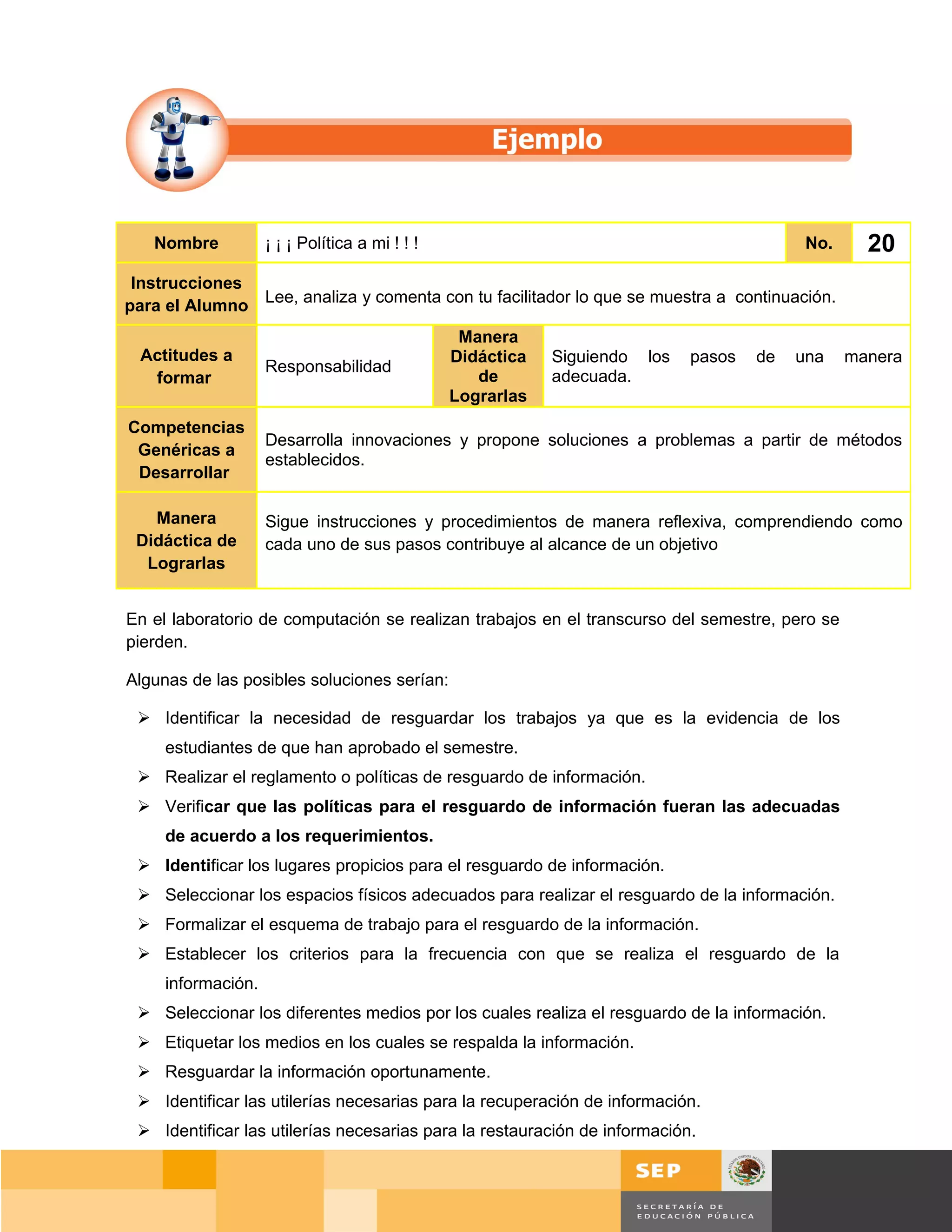 Nombre           ¡ ¡ ¡ Política a mi ! ! !                                             No.      20
 Instrucciones
               Lee, analiza y comenta con tu facilitador lo que se muestra a continuación.
para el Alumno
                                                 Manera
 Actitudes a                                    Didáctica   Siguiendo los   pasos   de   una     manera
                    Responsabilidad
  formar                                           de       adecuada.
                                                Lograrlas
Competencias
                    Desarrolla innovaciones y propone soluciones a problemas a partir de métodos
 Genéricas a
                    establecidos.
 Desarrollar

   Manera           Sigue instrucciones y procedimientos de manera reflexiva, comprendiendo como
 Didáctica de       cada uno de sus pasos contribuye al alcance de un objetivo
  Lograrlas


En el laboratorio de computación se realizan trabajos en el transcurso del semestre, pero se
pierden.

Algunas de las posibles soluciones serían:

  Identificar la necesidad de resguardar los trabajos ya que es la evidencia de los
     estudiantes de que han aprobado el semestre.
  Realizar el reglamento o políticas de resguardo de información.
  Verificar que las políticas para el resguardo de información fueran las adecuadas
     de acuerdo a los requerimientos.
  Identificar los lugares propicios para el resguardo de información.
  Seleccionar los espacios físicos adecuados para realizar el resguardo de la información.
  Formalizar el esquema de trabajo para el resguardo de la información.
  Establecer los criterios para la frecuencia con que se realiza el resguardo de la
     información.
  Seleccionar los diferentes medios por los cuales realiza el resguardo de la información.
  Etiquetar los medios en los cuales se respalda la información.
  Resguardar la información oportunamente.
  Identificar las utilerías necesarias para la recuperación de información.
  Identificar las utilerías necesarias para la restauración de información.


                                                                                         Página 144 de 159
                                                                                     Página de
 