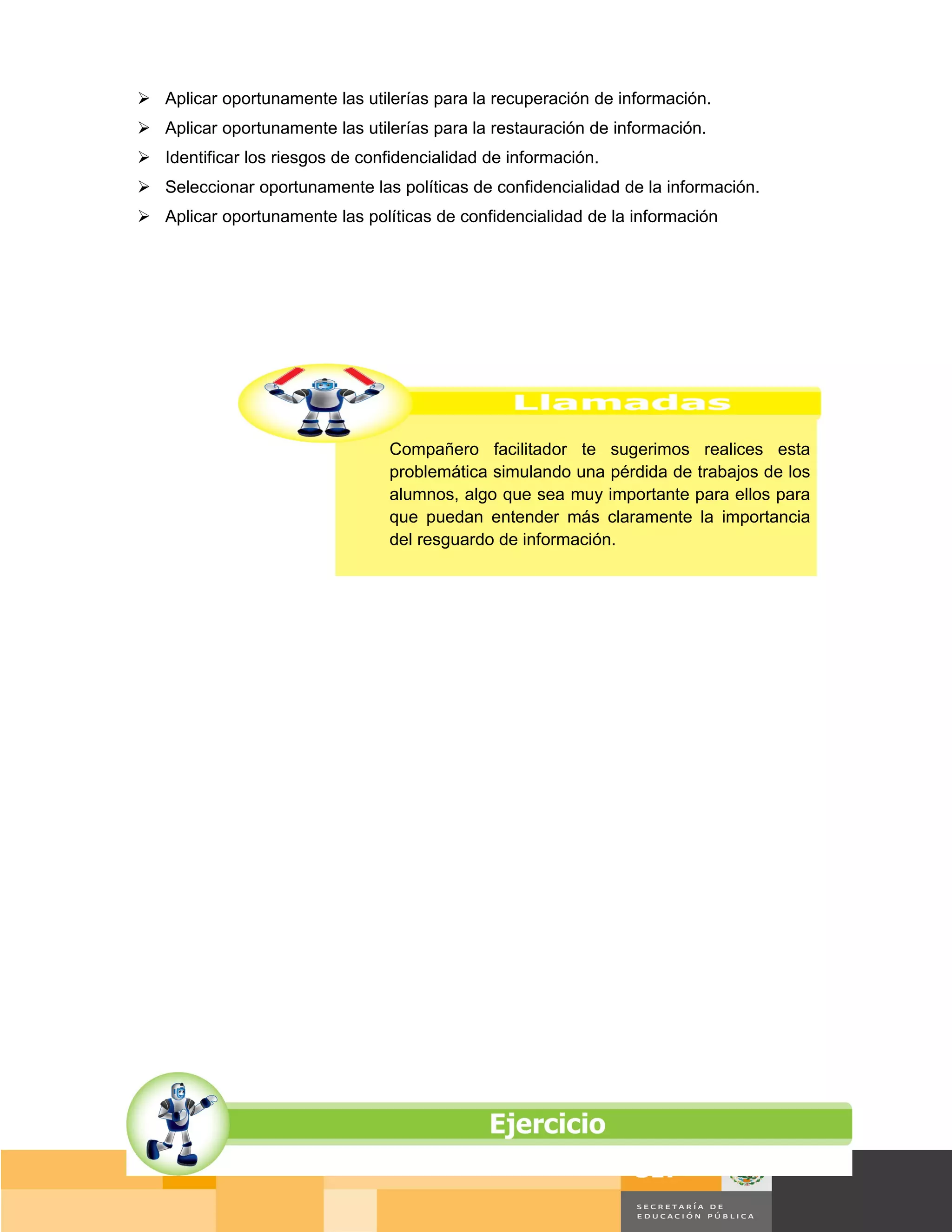 Aplicar oportunamente las utilerías para la recuperación de información.
 Aplicar oportunamente las utilerías para la restauración de información.
 Identificar los riesgos de confidencialidad de información.
 Seleccionar oportunamente las políticas de confidencialidad de la información.
 Aplicar oportunamente las políticas de confidencialidad de la información




                                 Compañero facilitador te sugerimos realices esta
                                 problemática simulando una pérdida de trabajos de los
                                 alumnos, algo que sea muy importante para ellos para
                                 que puedan entender más claramente la importancia
                                 del resguardo de información.




                                                                                       Página 145 de 159
                                                                                   Página de
 