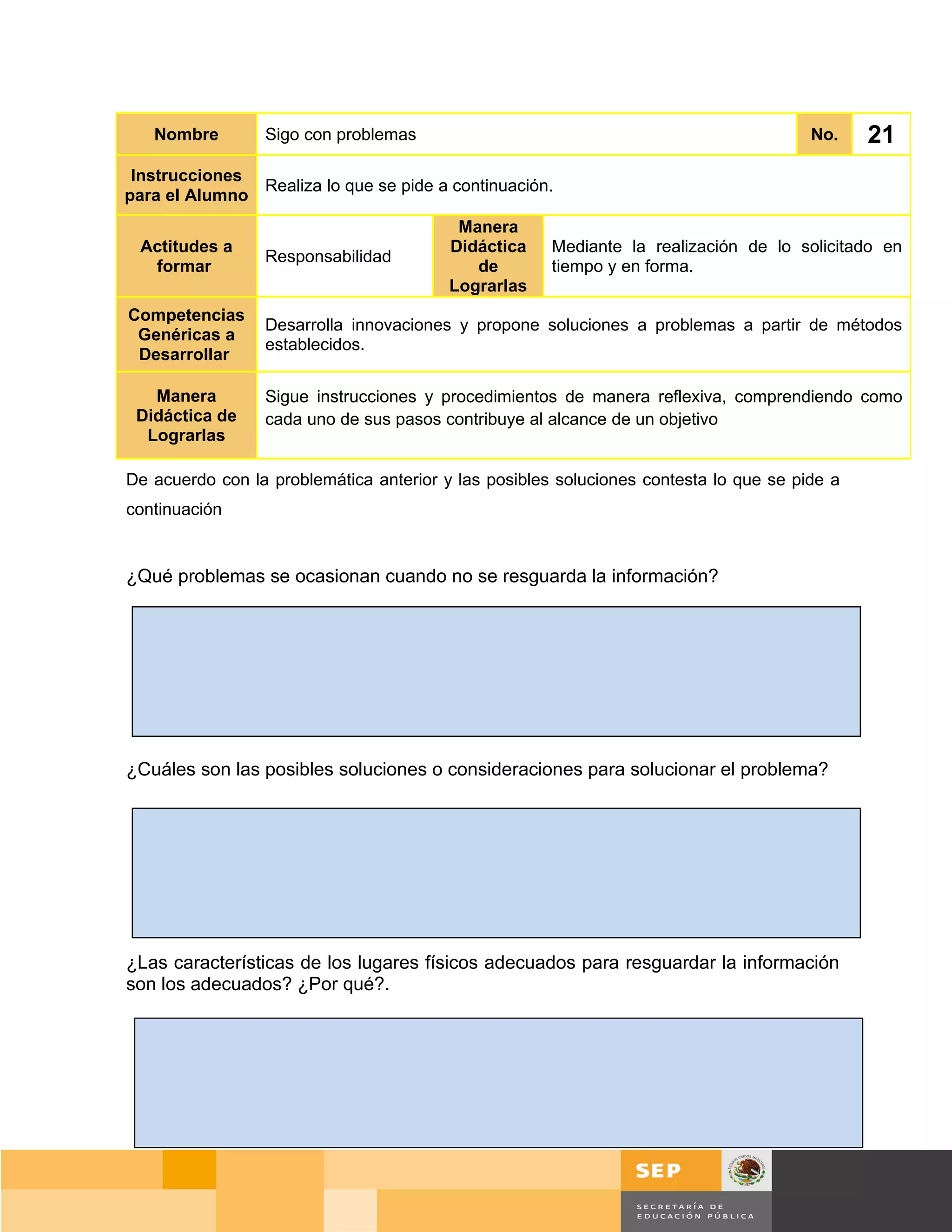 Nombre        Sigo con problemas                                                    No.    21
 Instrucciones
               Realiza lo que se pide a continuación.
para el Alumno
                                          Manera
 Actitudes a                             Didáctica    Mediante la realización de lo solicitado en
                 Responsabilidad
  formar                                    de        tiempo y en forma.
                                         Lograrlas
Competencias
                 Desarrolla innovaciones y propone soluciones a problemas a partir de métodos
 Genéricas a
                 establecidos.
 Desarrollar

   Manera        Sigue instrucciones y procedimientos de manera reflexiva, comprendiendo como
 Didáctica de    cada uno de sus pasos contribuye al alcance de un objetivo
  Lograrlas

De acuerdo con la problemática anterior y las posibles soluciones contesta lo que se pide a
continuación


¿Qué problemas se ocasionan cuando no se resguarda la información?




¿Cuáles son las posibles soluciones o consideraciones para solucionar el problema?




¿Las características de los lugares físicos adecuados para resguardar la información
son los adecuados? ¿Por qué?.




                                                                                     Página 146 de 159
                                                                                 Página de
 