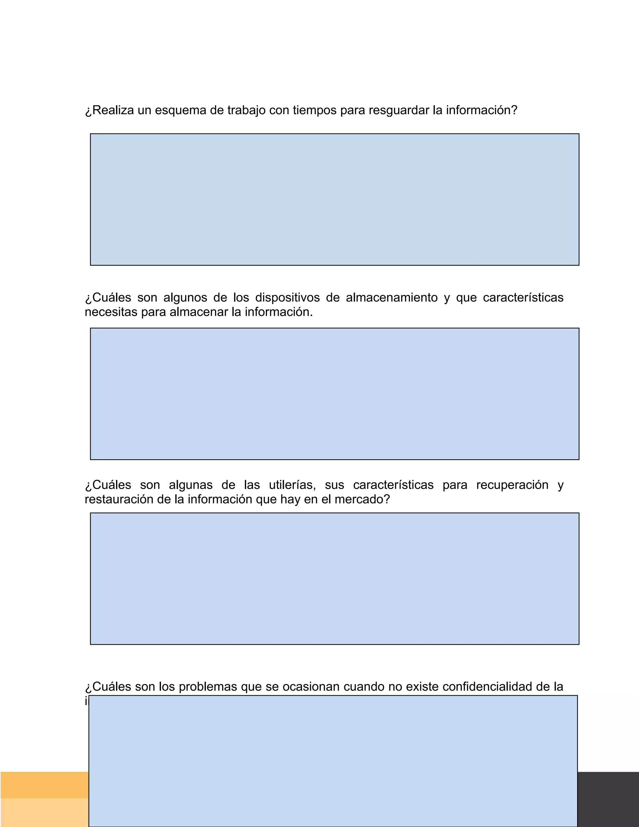 ¿Realiza un esquema de trabajo con tiempos para resguardar la información?




¿Cuáles son algunos de los dispositivos de almacenamiento y que características
necesitas para almacenar la información.




¿Cuáles son algunas de las utilerías, sus características para recuperación y
restauración de la información que hay en el mercado?




¿Cuáles son los problemas que se ocasionan cuando no existe confidencialidad de la
información?




                                                                             Página 147 de 159
                                                                         Página de
 