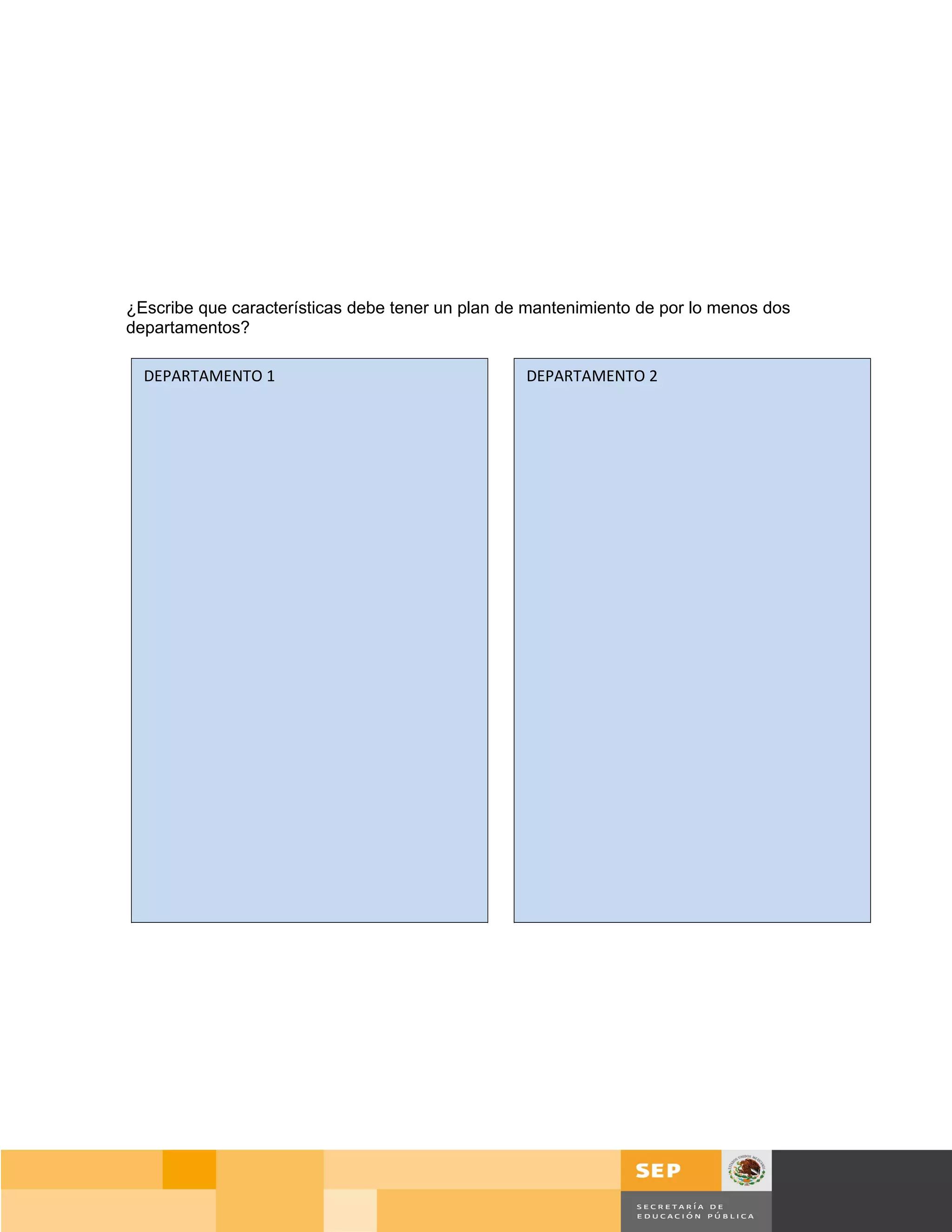 ¿Escribe que características debe tener un plan de mantenimiento de por lo menos dos
departamentos?

  DEPARTAMENTO 1                                  DEPARTAMENTO 2




                                                                                       Página 148 de 159
                                                                                 Página de
 