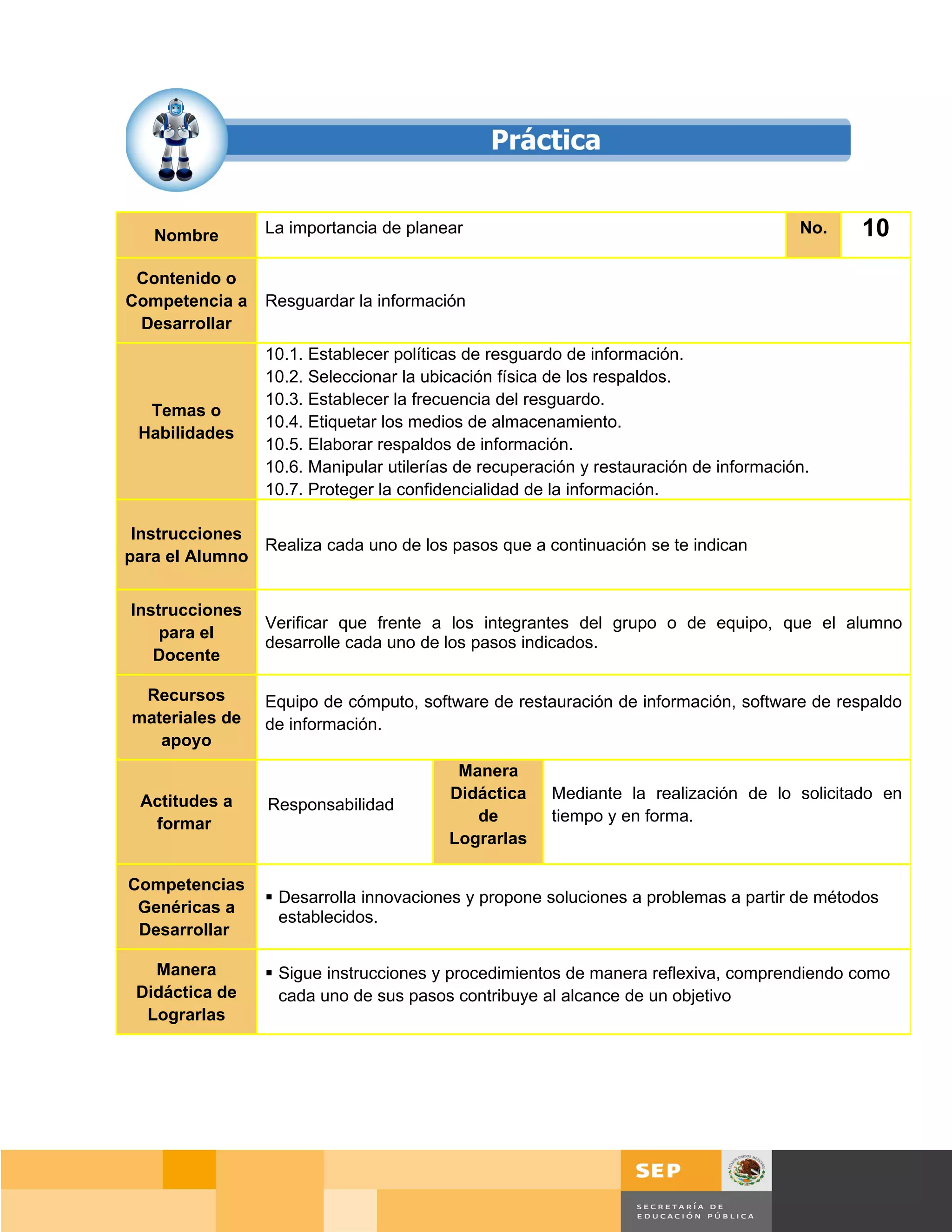 Nombre        La importancia de planear                                             No.     10
 Contenido o
Competencia a    Resguardar la información
 Desarrollar
                 10.1. Establecer políticas de resguardo de información.
                 10.2. Seleccionar la ubicación física de los respaldos.
                 10.3. Establecer la frecuencia del resguardo.
  Temas o
                 10.4. Etiquetar los medios de almacenamiento.
 Habilidades
                 10.5. Elaborar respaldos de información.
                 10.6. Manipular utilerías de recuperación y restauración de información.
                 10.7. Proteger la confidencialidad de la información.

 Instrucciones
               Realiza cada uno de los pasos que a continuación se te indican
para el Alumno


Instrucciones
                 Verificar que frente a los integrantes del grupo o de equipo, que el alumno
    para el
                 desarrolle cada uno de los pasos indicados.
   Docente

 Recursos        Equipo de cómputo, software de restauración de información, software de respaldo
materiales de    de información.
   apoyo
                                          Manera
 Actitudes a                             Didáctica    Mediante la realización de lo solicitado en
                 Responsabilidad
  formar                                    de        tiempo y en forma.
                                         Lograrlas

Competencias
                  Desarrolla innovaciones y propone soluciones a problemas a partir de métodos
 Genéricas a
                   establecidos.
 Desarrollar

   Manera         Sigue instrucciones y procedimientos de manera reflexiva, comprendiendo como
 Didáctica de      cada uno de sus pasos contribuye al alcance de un objetivo
  Lograrlas




                                                                                       Página 149 de 159
                                                                                   Página de
 
