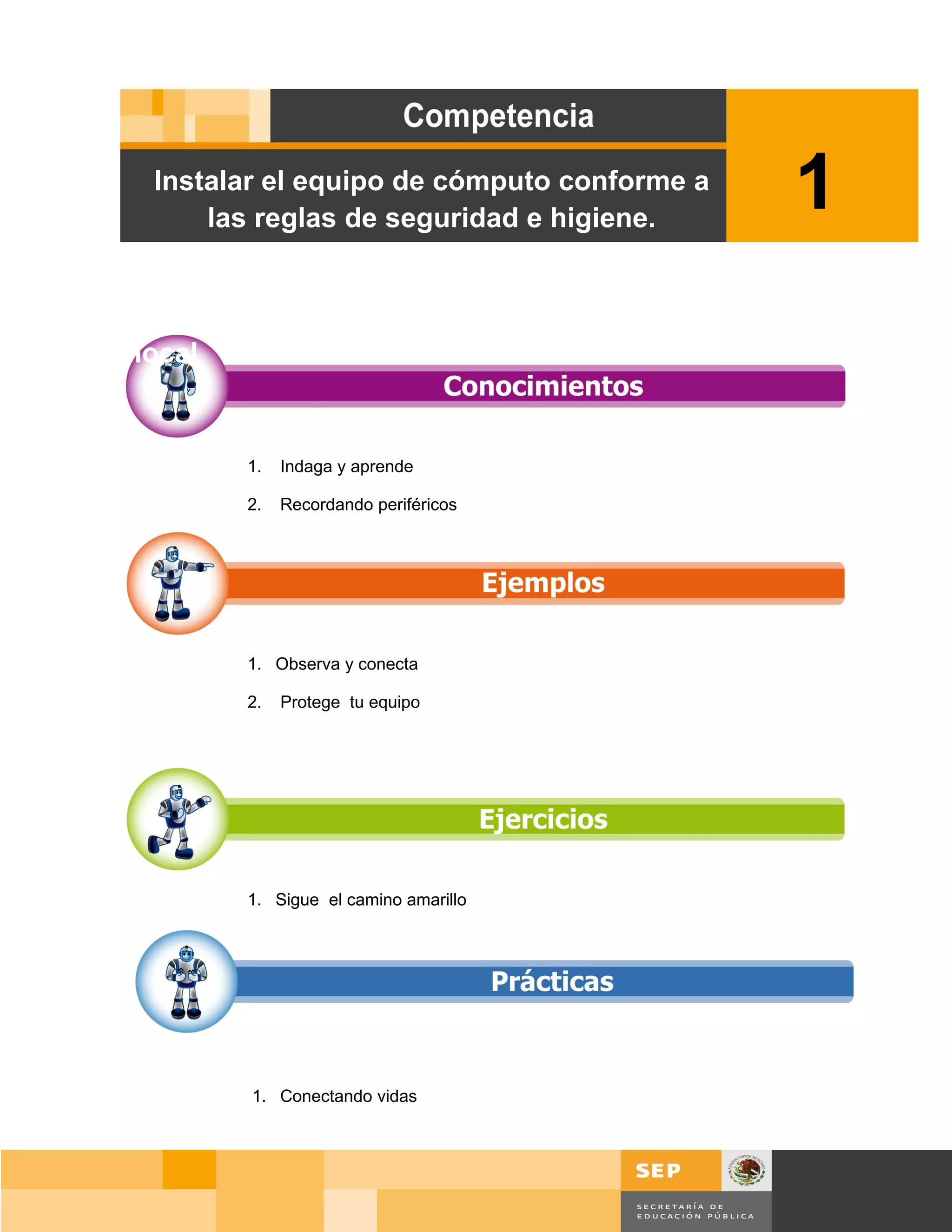 Instalar el equipo de cómputo conforme a
             las reglas de seguridad e higiene.
                                                       1
Diseñar la estructura lógica de una red
de área local.


                1.   Indaga y aprende

                2.   Recordando periféricos




                1. Observa y conecta

                2.   Protege tu equipo




                1. Sigue el camino amarillo




                1. Conectando vidas




                                                        Página 15 de 159
                                                    Página de
 