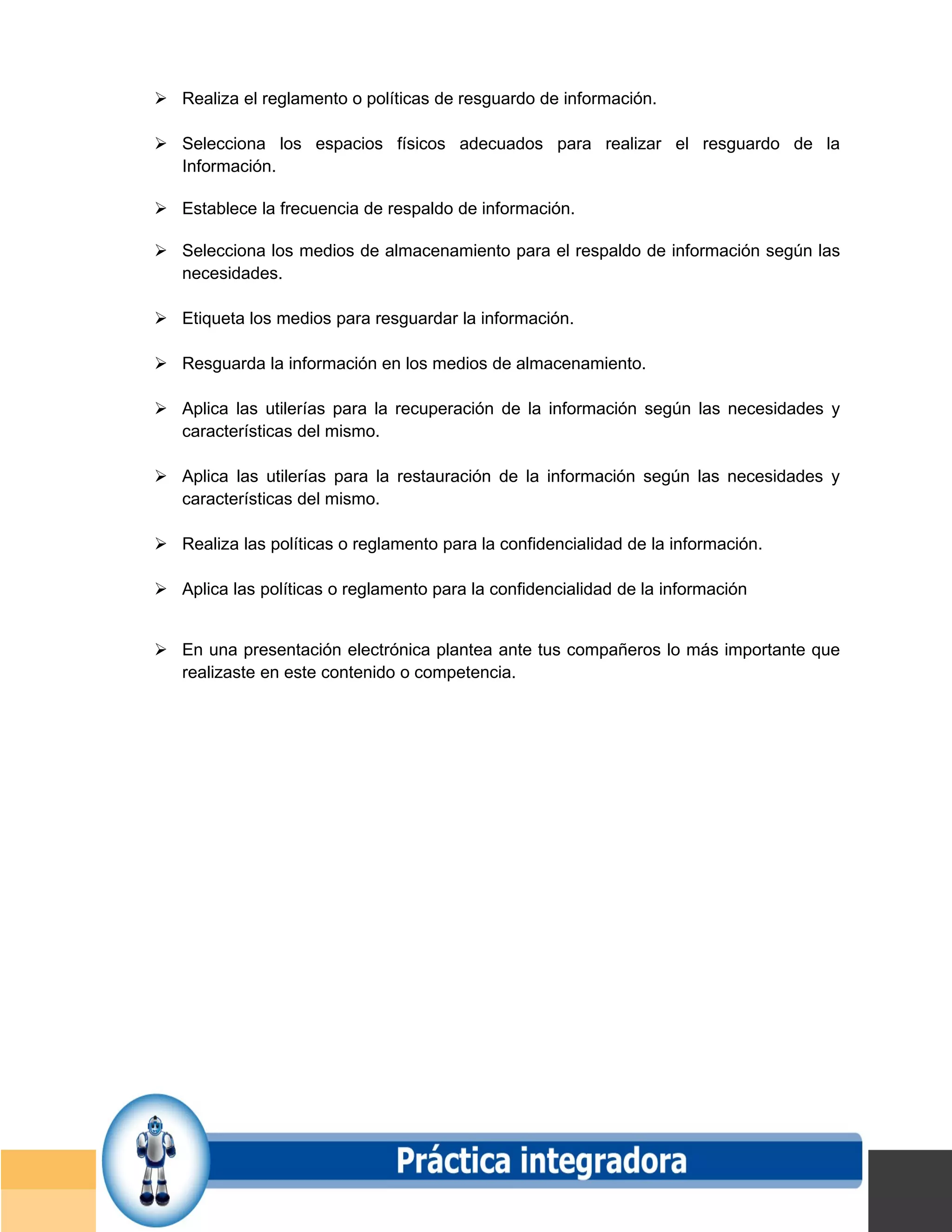  Realiza el reglamento o políticas de resguardo de información.

 Selecciona los espacios físicos adecuados para realizar el resguardo de la
  Información.

 Establece la frecuencia de respaldo de información.

 Selecciona los medios de almacenamiento para el respaldo de información según las
  necesidades.

 Etiqueta los medios para resguardar la información.

 Resguarda la información en los medios de almacenamiento.

 Aplica las utilerías para la recuperación de la información según las necesidades y
  características del mismo.

 Aplica las utilerías para la restauración de la información según las necesidades y
  características del mismo.

 Realiza las políticas o reglamento para la confidencialidad de la información.

 Aplica las políticas o reglamento para la confidencialidad de la información


 En una presentación electrónica plantea ante tus compañeros lo más importante que
  realizaste en este contenido o competencia.




                                                                                       Página 150 de 159
                                                                                   Página de
 