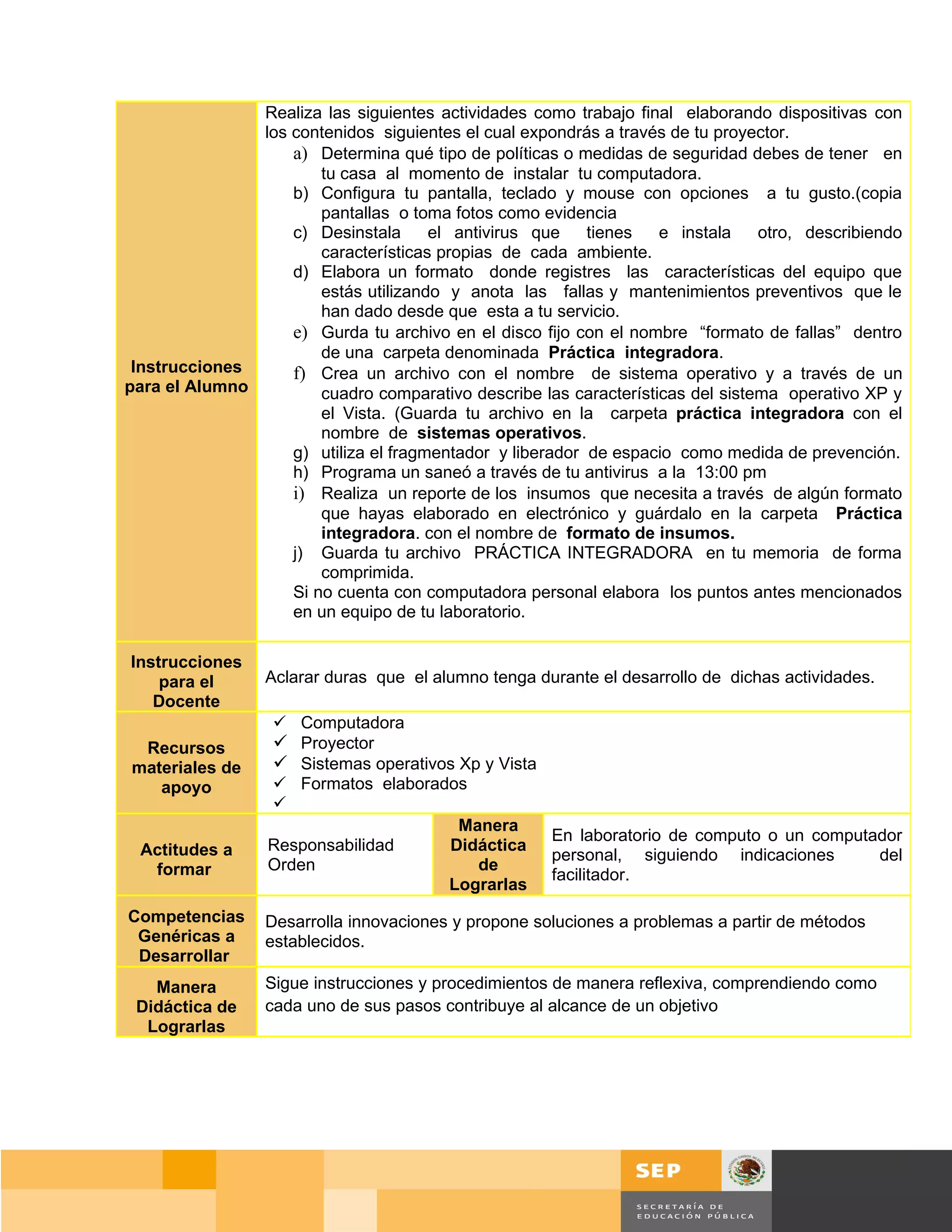 Realiza las siguientes actividades como trabajo final elaborando dispositivas con
               los contenidos siguientes el cual expondrás a través de tu proyector.
                   a) Determina qué tipo de políticas o medidas de seguridad debes de tener en
                       tu casa al momento de instalar tu computadora.
                   b) Configura tu pantalla, teclado y mouse con opciones a tu gusto.(copia
                       pantallas o toma fotos como evidencia
                   c) Desinstala      el antivirus que    tienes   e instala    otro, describiendo
                       características propias de cada ambiente.
                   d) Elabora un formato donde registres las características del equipo que
                       estás utilizando y anota las fallas y mantenimientos preventivos que le
                       han dado desde que esta a tu servicio.
                   e) Gurda tu archivo en el disco fijo con el nombre “formato de fallas” dentro
                       de una carpeta denominada Práctica integradora.
 Instrucciones     f) Crea un archivo con el nombre de sistema operativo y a través de un
para el Alumno         cuadro comparativo describe las características del sistema operativo XP y
                       el Vista. (Guarda tu archivo en la carpeta práctica integradora con el
                       nombre de sistemas operativos.
                   g) utiliza el fragmentador y liberador de espacio como medida de prevención.
                   h) Programa un saneó a través de tu antivirus a la 13:00 pm
                   i) Realiza un reporte de los insumos que necesita a través de algún formato
                       que hayas elaborado en electrónico y guárdalo en la carpeta Práctica
                       integradora. con el nombre de formato de insumos.
                   j) Guarda tu archivo PRÁCTICA INTEGRADORA en tu memoria de forma
                       comprimida.
                   Si no cuenta con computadora personal elabora los puntos antes mencionados
                   en un equipo de tu laboratorio.

Instrucciones
    para el      Aclarar duras que el alumno tenga durante el desarrollo de dichas actividades.
   Docente
                   Computadora
 Recursos          Proyector
materiales de      Sistemas operativos Xp y Vista
   apoyo           Formatos elaborados
                  
                                        Manera
                                                   En laboratorio de computo o un computador
 Actitudes a      Responsabilidad     Didáctica
                                                   personal, siguiendo indicaciones      del
  formar          Orden                   de
                                                   facilitador.
                                      Lograrlas
Competencias     Desarrolla innovaciones y propone soluciones a problemas a partir de métodos
 Genéricas a     establecidos.
 Desarrollar
   Manera        Sigue instrucciones y procedimientos de manera reflexiva, comprendiendo como
 Didáctica de    cada uno de sus pasos contribuye al alcance de un objetivo
  Lograrlas




                                                                                     Página 153 de 159
                                                                                 Página de
 