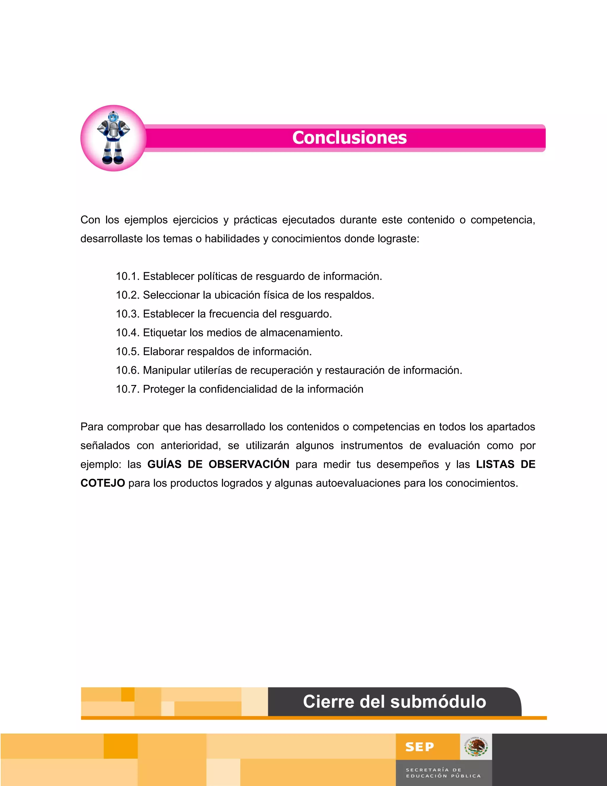 Con los ejemplos ejercicios y prácticas ejecutados durante este contenido o competencia,
desarrollaste los temas o habilidades y conocimientos donde lograste:


       10.1. Establecer políticas de resguardo de información.
       10.2. Seleccionar la ubicación física de los respaldos.
       10.3. Establecer la frecuencia del resguardo.
       10.4. Etiquetar los medios de almacenamiento.
       10.5. Elaborar respaldos de información.
       10.6. Manipular utilerías de recuperación y restauración de información.
       10.7. Proteger la confidencialidad de la información


Para comprobar que has desarrollado los contenidos o competencias en todos los apartados
señalados con anterioridad, se utilizarán algunos instrumentos de evaluación como por
ejemplo: las GUÍAS DE OBSERVACIÓN para medir tus desempeños y las LISTAS DE
COTEJO para los productos logrados y algunas autoevaluaciones para los conocimientos.




                                                                                      Página 154 de 159
                                                                                  Página de
 