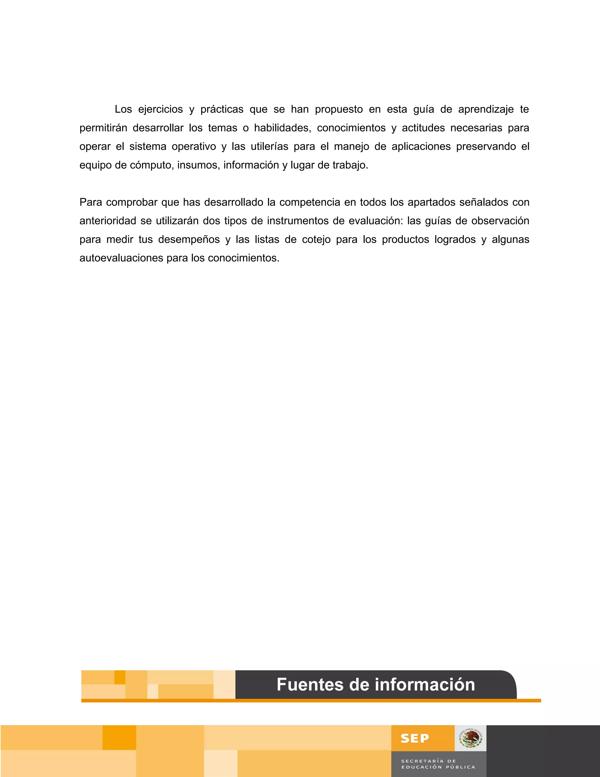 Los ejercicios y prácticas que se han propuesto en esta guía de aprendizaje te
permitirán desarrollar los temas o habilidades, conocimientos y actitudes necesarias para
operar el sistema operativo y las utilerías para el manejo de aplicaciones preservando el
equipo de cómputo, insumos, información y lugar de trabajo.


Para comprobar que has desarrollado la competencia en todos los apartados señalados con
anterioridad se utilizarán dos tipos de instrumentos de evaluación: las guías de observación
para medir tus desempeños y las listas de cotejo para los productos logrados y algunas
autoevaluaciones para los conocimientos.




                                                                                      Página 155 de 159
                                                                                  Página de
 