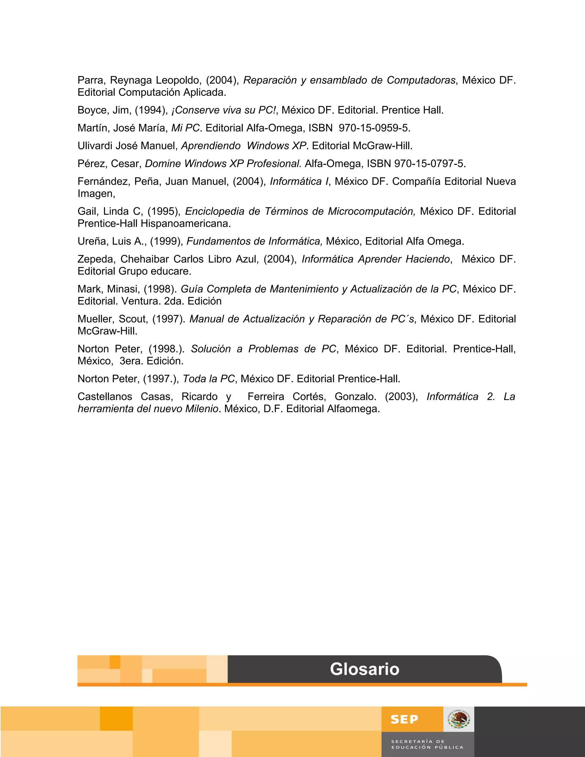 Parra, Reynaga Leopoldo, (2004), Reparación y ensamblado de Computadoras, México DF.
Editorial Computación Aplicada.
Boyce, Jim, (1994), ¡Conserve viva su PC!, México DF. Editorial. Prentice Hall.
Martín, José María, Mi PC. Editorial Alfa-Omega, ISBN 970-15-0959-5.
Ulivardi José Manuel, Aprendiendo Windows XP. Editorial McGraw-Hill.
Pérez, Cesar, Domine Windows XP Profesional. Alfa-Omega, ISBN 970-15-0797-5.
Fernández, Peña, Juan Manuel, (2004), Informática I, México DF. Compañía Editorial Nueva
Imagen,
Gail, Linda C, (1995), Enciclopedia de Términos de Microcomputación, México DF. Editorial
Prentice-Hall Hispanoamericana.
Ureña, Luis A., (1999), Fundamentos de Informática, México, Editorial Alfa Omega.
Zepeda, Chehaibar Carlos Libro Azul, (2004), Informática Aprender Haciendo, México DF.
Editorial Grupo educare.
Mark, Minasi, (1998). Guía Completa de Mantenimiento y Actualización de la PC, México DF.
Editorial. Ventura. 2da. Edición
Mueller, Scout, (1997). Manual de Actualización y Reparación de PC´s, México DF. Editorial
McGraw-Hill.
Norton Peter, (1998.). Solución a Problemas de PC, México DF. Editorial. Prentice-Hall,
México, 3era. Edición.
Norton Peter, (1997.), Toda la PC, México DF. Editorial Prentice-Hall.
Castellanos Casas, Ricardo y       Ferreira Cortés, Gonzalo. (2003), Informática 2. La
herramienta del nuevo Milenio. México, D.F. Editorial Alfaomega.




                                                                                        Página 156 de 159
                                                                                    Página de
 