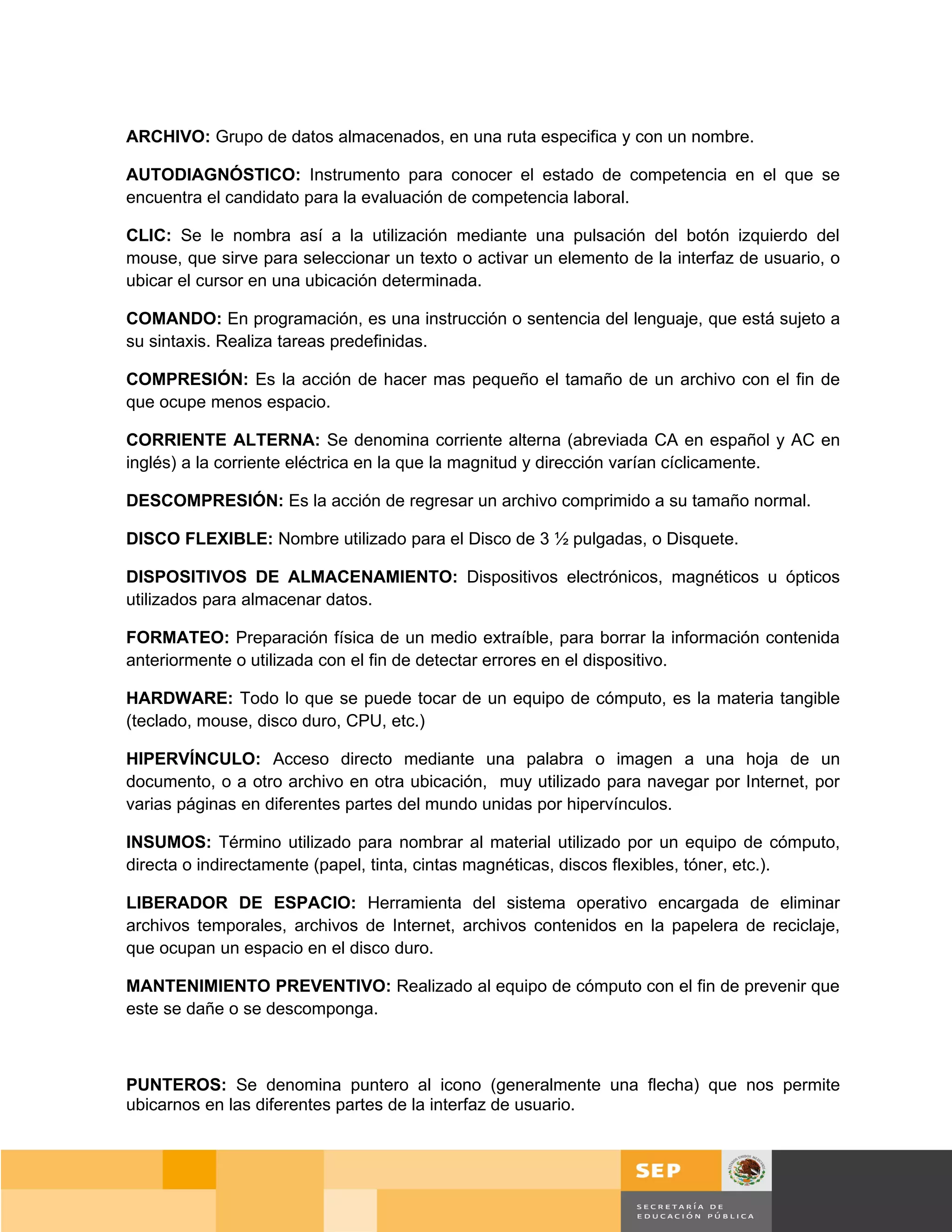 ARCHIVO: Grupo de datos almacenados, en una ruta especifica y con un nombre.

AUTODIAGNÓSTICO: Instrumento para conocer el estado de competencia en el que se
encuentra el candidato para la evaluación de competencia laboral.

CLIC: Se le nombra así a la utilización mediante una pulsación del botón izquierdo del
mouse, que sirve para seleccionar un texto o activar un elemento de la interfaz de usuario, o
ubicar el cursor en una ubicación determinada.

COMANDO: En programación, es una instrucción o sentencia del lenguaje, que está sujeto a
su sintaxis. Realiza tareas predefinidas.

COMPRESIÓN: Es la acción de hacer mas pequeño el tamaño de un archivo con el fin de
que ocupe menos espacio.

CORRIENTE ALTERNA: Se denomina corriente alterna (abreviada CA en español y AC en
inglés) a la corriente eléctrica en la que la magnitud y dirección varían cíclicamente.

DESCOMPRESIÓN: Es la acción de regresar un archivo comprimido a su tamaño normal.

DISCO FLEXIBLE: Nombre utilizado para el Disco de 3 ½ pulgadas, o Disquete.

DISPOSITIVOS DE ALMACENAMIENTO: Dispositivos electrónicos, magnéticos u ópticos
utilizados para almacenar datos.

FORMATEO: Preparación física de un medio extraíble, para borrar la información contenida
anteriormente o utilizada con el fin de detectar errores en el dispositivo.

HARDWARE: Todo lo que se puede tocar de un equipo de cómputo, es la materia tangible
(teclado, mouse, disco duro, CPU, etc.)

HIPERVÍNCULO: Acceso directo mediante una palabra o imagen a una hoja de un
documento, o a otro archivo en otra ubicación, muy utilizado para navegar por Internet, por
varias páginas en diferentes partes del mundo unidas por hipervínculos.

INSUMOS: Término utilizado para nombrar al material utilizado por un equipo de cómputo,
directa o indirectamente (papel, tinta, cintas magnéticas, discos flexibles, tóner, etc.).

LIBERADOR DE ESPACIO: Herramienta del sistema operativo encargada de eliminar
archivos temporales, archivos de Internet, archivos contenidos en la papelera de reciclaje,
que ocupan un espacio en el disco duro.

MANTENIMIENTO PREVENTIVO: Realizado al equipo de cómputo con el fin de prevenir que
este se dañe o se descomponga.



PUNTEROS: Se denomina puntero al icono (generalmente una flecha) que nos permite
ubicarnos en las diferentes partes de la interfaz de usuario.




                                                                                       Página 157 de 159
                                                                                   Página de
 