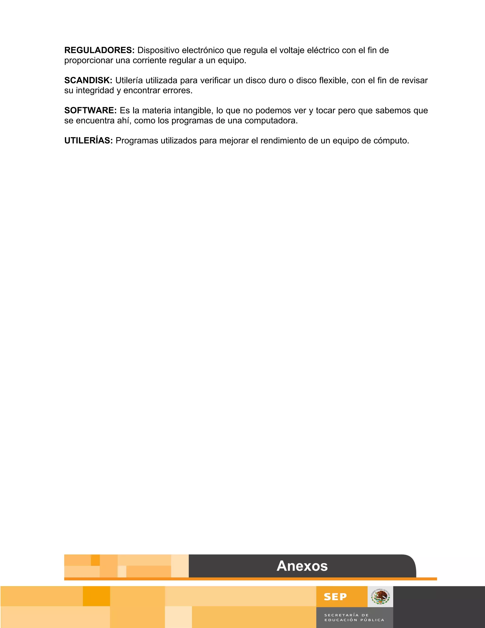 REGULADORES: Dispositivo electrónico que regula el voltaje eléctrico con el fin de
proporcionar una corriente regular a un equipo.

SCANDISK: Utilería utilizada para verificar un disco duro o disco flexible, con el fin de revisar
su integridad y encontrar errores.

SOFTWARE: Es la materia intangible, lo que no podemos ver y tocar pero que sabemos que
se encuentra ahí, como los programas de una computadora.

UTILERÍAS: Programas utilizados para mejorar el rendimiento de un equipo de cómputo.




                                                                                           Página 158 de 159
                                                                                       Página de
 