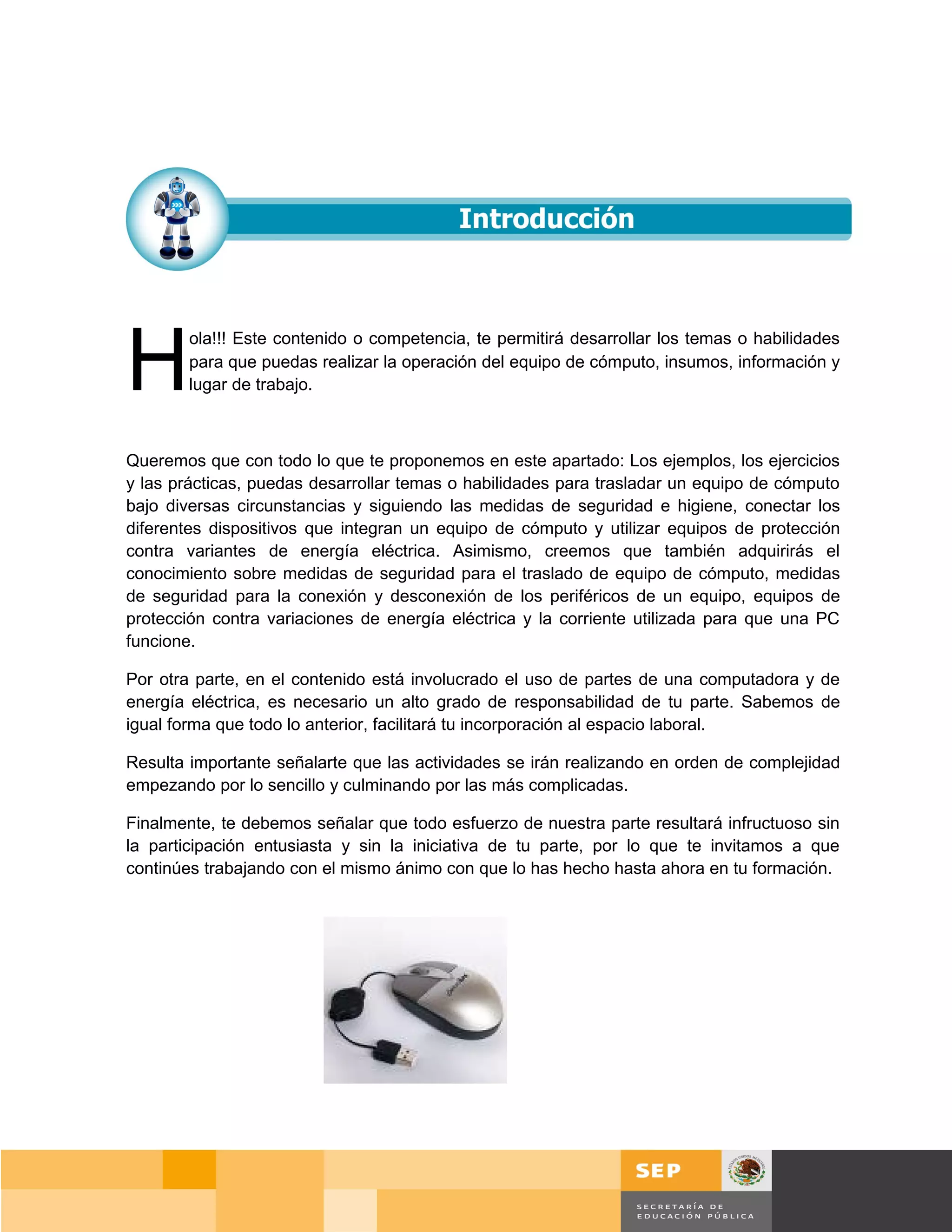 H
        ola!!! Este contenido o competencia, te permitirá desarrollar los temas o habilidades
        para que puedas realizar la operación del equipo de cómputo, insumos, información y
        lugar de trabajo.



Queremos que con todo lo que te proponemos en este apartado: Los ejemplos, los ejercicios
y las prácticas, puedas desarrollar temas o habilidades para trasladar un equipo de cómputo
bajo diversas circunstancias y siguiendo las medidas de seguridad e higiene, conectar los
diferentes dispositivos que integran un equipo de cómputo y utilizar equipos de protección
contra variantes de energía eléctrica. Asimismo, creemos que también adquirirás el
conocimiento sobre medidas de seguridad para el traslado de equipo de cómputo, medidas
de seguridad para la conexión y desconexión de los periféricos de un equipo, equipos de
protección contra variaciones de energía eléctrica y la corriente utilizada para que una PC
funcione.

Por otra parte, en el contenido está involucrado el uso de partes de una computadora y de
energía eléctrica, es necesario un alto grado de responsabilidad de tu parte. Sabemos de
igual forma que todo lo anterior, facilitará tu incorporación al espacio laboral.

Resulta importante señalarte que las actividades se irán realizando en orden de complejidad
empezando por lo sencillo y culminando por las más complicadas.

Finalmente, te debemos señalar que todo esfuerzo de nuestra parte resultará infructuoso sin
la participación entusiasta y sin la iniciativa de tu parte, por lo que te invitamos a que
continúes trabajando con el mismo ánimo con que lo has hecho hasta ahora en tu formación.




                                                                                       Página 16 de 159
                                                                                   Página de
 