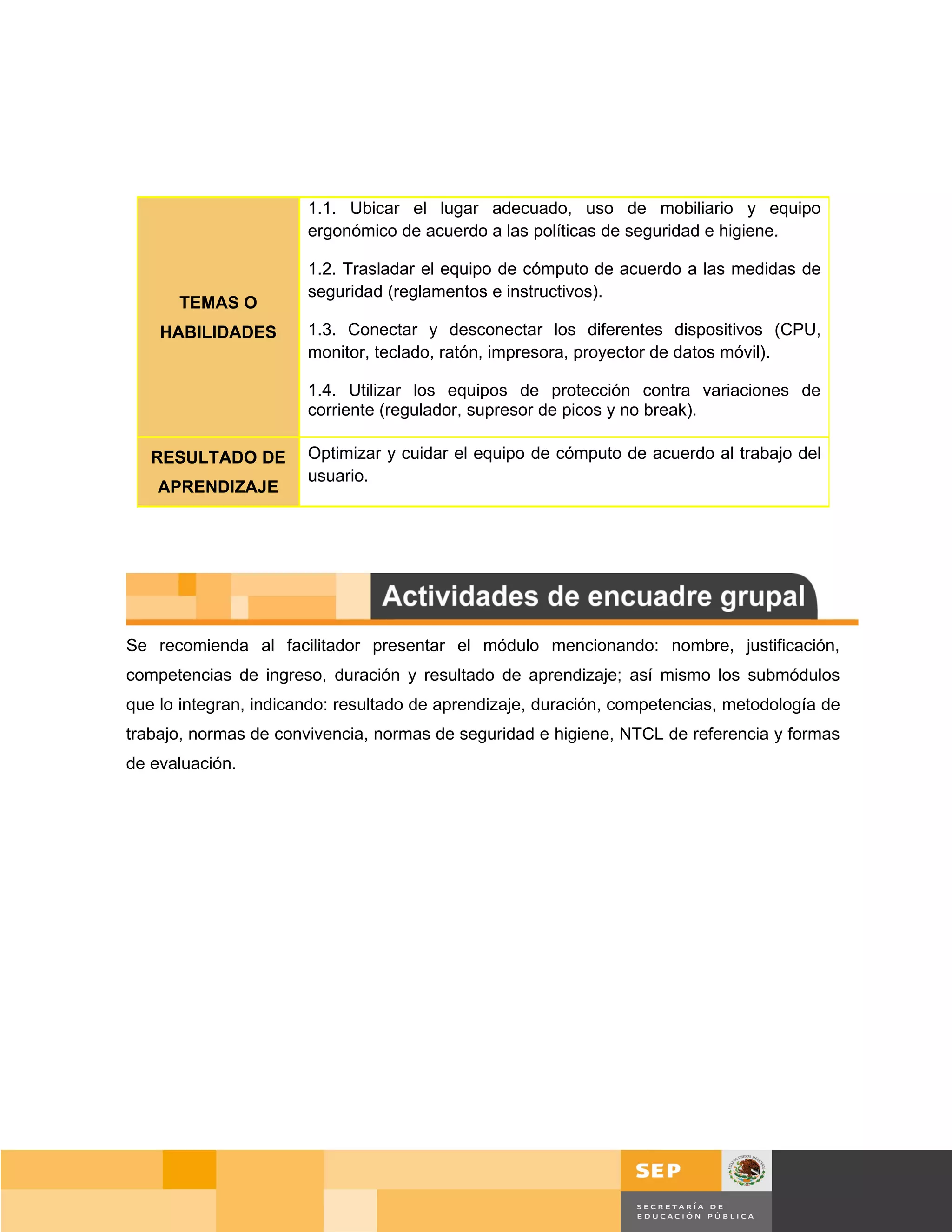 1.1. Ubicar el lugar adecuado, uso de mobiliario y equipo
                       ergonómico de acuerdo a las políticas de seguridad e higiene.

                       1.2. Trasladar el equipo de cómputo de acuerdo a las medidas de
                       seguridad (reglamentos e instructivos).
      TEMAS O
    HABILIDADES        1.3. Conectar y desconectar los diferentes dispositivos (CPU,
                       monitor, teclado, ratón, impresora, proyector de datos móvil).

                       1.4. Utilizar los equipos de protección contra variaciones de
                       corriente (regulador, supresor de picos y no break).

   RESULTADO DE        Optimizar y cuidar el equipo de cómputo de acuerdo al trabajo del
                       usuario.
    APRENDIZAJE




Se recomienda al facilitador presentar el módulo mencionando: nombre, justificación,
competencias de ingreso, duración y resultado de aprendizaje; así mismo los submódulos
que lo integran, indicando: resultado de aprendizaje, duración, competencias, metodología de
trabajo, normas de convivencia, normas de seguridad e higiene, NTCL de referencia y formas
de evaluación.




                                                                                      Página 17 de 159
                                                                                  Página de
 