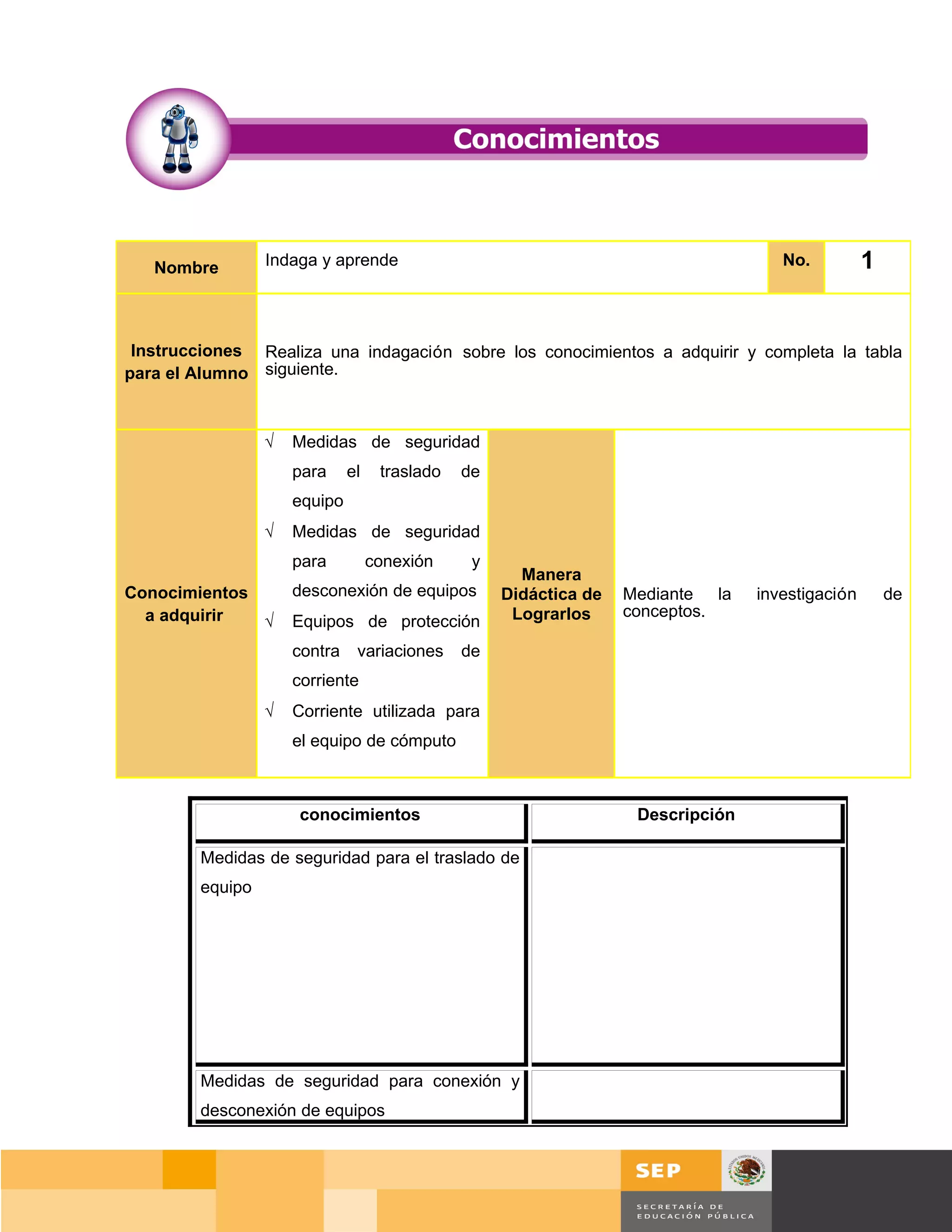 Nombre        Indaga y aprende                                                    No.          1


 Instrucciones Realiza una indagación sobre los conocimientos a adquirir y completa la tabla
para el Alumno siguiente.



                 √   Medidas de seguridad
                     para     el    traslado   de
                     equipo
                 √   Medidas de seguridad
                     para          conexión     y
                                                      Manera
Conocimientos        desconexión de equipos         Didáctica de   Mediante la    investigación       de
  a adquirir  √      Equipos de protección           Lograrlos     conceptos.

                     contra    variaciones     de
                     corriente
                 √   Corriente utilizada para
                     el equipo de cómputo



                      conocimientos                                 Descripción

        Medidas de seguridad para el traslado de
        equipo




        Medidas de seguridad para conexión y
        desconexión de equipos



                                                                                       Página 18 de 159
                                                                                   Página de
 
