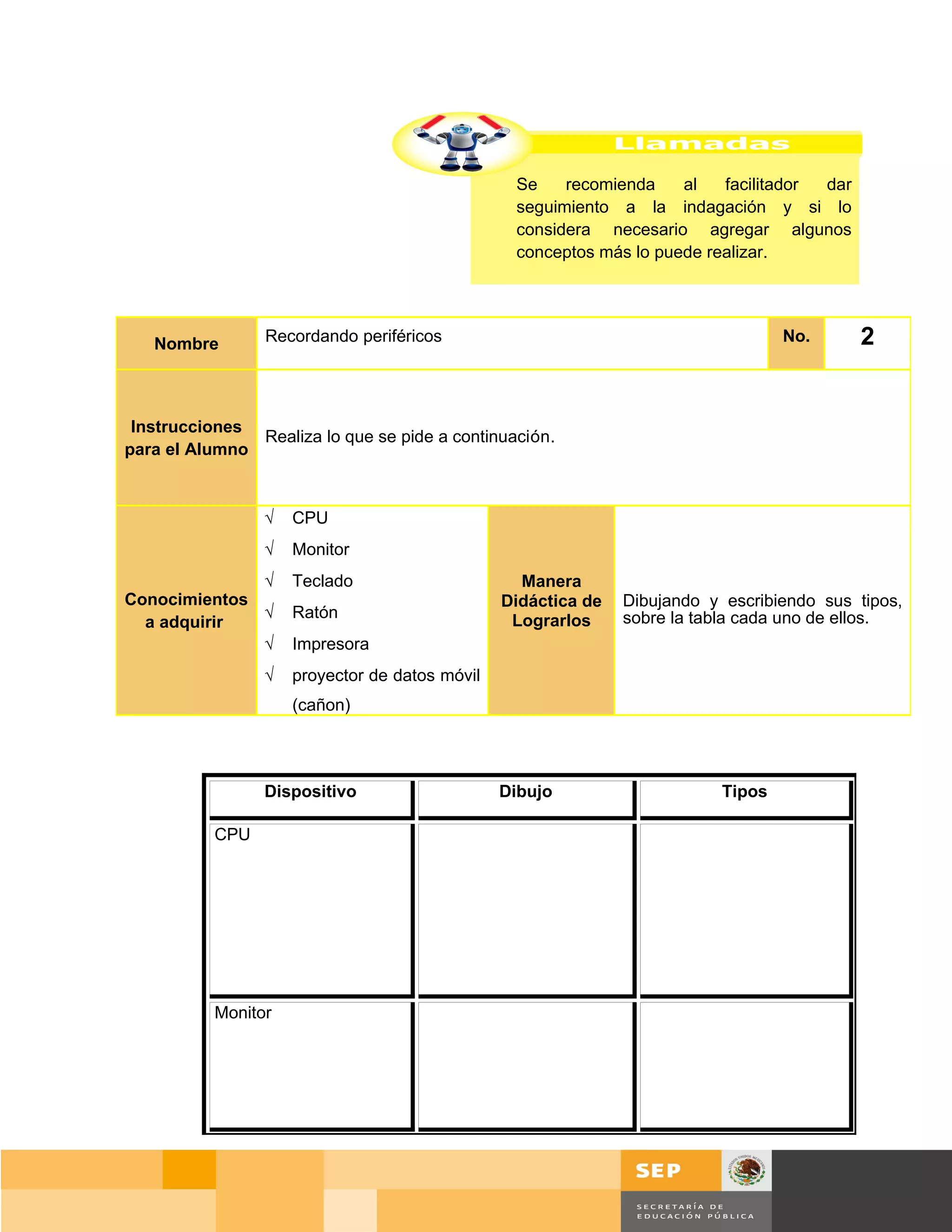 Se    recomienda    al   facilitador dar
                                                 seguimiento a la indagación y si lo
                                                 considera necesario agregar algunos
                                                 conceptos más lo puede realizar.




   Nombre        Recordando periféricos                                             No.        2


 Instrucciones
               Realiza lo que se pide a continuación.
para el Alumno



                 √   CPU
                 √   Monitor
              √      Teclado                      Manera
Conocimientos                                   Didáctica de   Dibujando y escribiendo sus tipos,
              √      Ratón                       Lograrlos     sobre la tabla cada uno de ellos.
  a adquirir
              √      Impresora
                 √   proyector de datos móvil
                     (cañon)




                 Dispositivo                    Dibujo                     Tipos

           CPU




           Monitor




                                                                                       Página 20 de 159
                                                                                   Página de
 