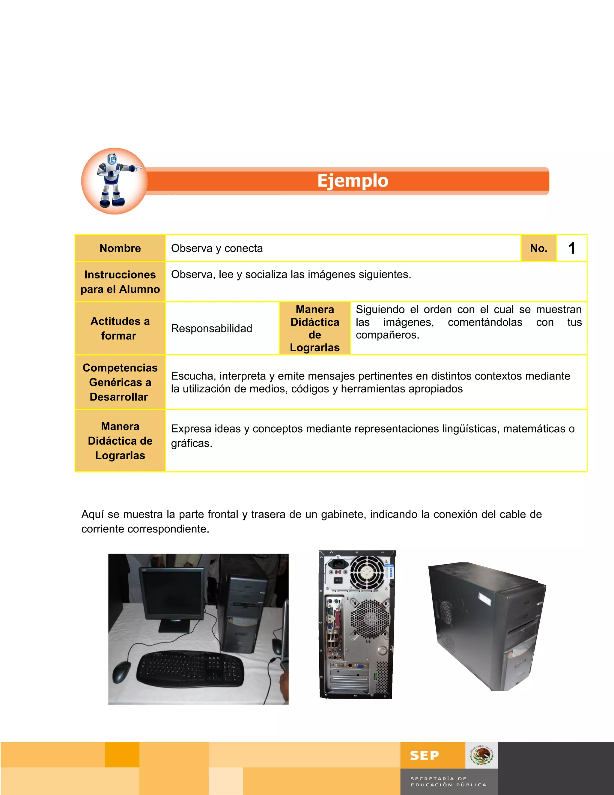 Nombre         Observa y conecta                                                       No.    1
 Instrucciones Observa, lee y socializa las imágenes siguientes.
para el Alumno
                                           Manera      Siguiendo el orden con el cual se muestran
 Actitudes a                              Didáctica    las imágenes, comentándolas con tus
                  Responsabilidad
  formar                                     de        compañeros.
                                          Lograrlas
Competencias
                  Escucha, interpreta y emite mensajes pertinentes en distintos contextos mediante
 Genéricas a
                  la utilización de medios, códigos y herramientas apropiados
 Desarrollar

   Manera         Expresa ideas y conceptos mediante representaciones lingüísticas, matemáticas o
 Didáctica de     gráficas.
  Lograrlas




Aquí se muestra la parte frontal y trasera de un gabinete, indicando la conexión del cable de
corriente correspondiente.




                                                                                       Página 22 de 159
                                                                                   Página de
 