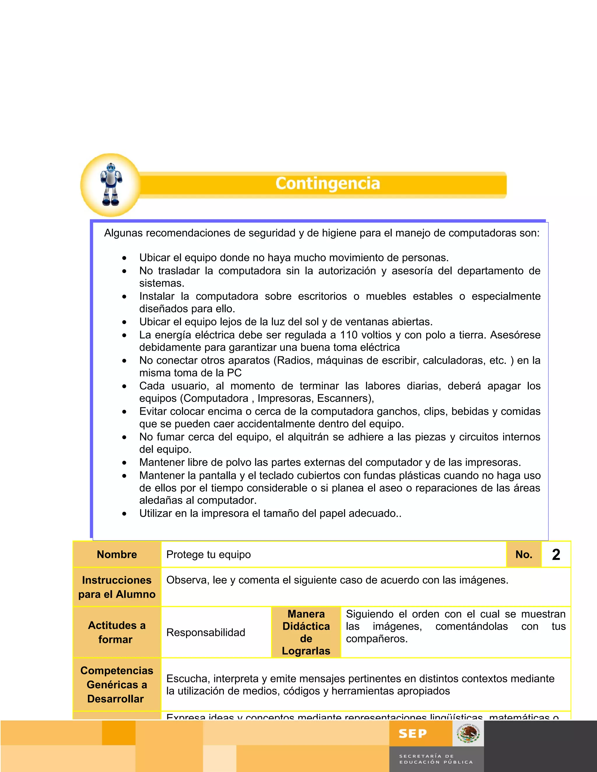 Algunas recomendaciones de seguridad y de higiene para el manejo de computadoras son:

        •   Ubicar el equipo donde no haya mucho movimiento de personas.
        •   No trasladar la computadora sin la autorización y asesoría del departamento de
            sistemas.
        •   Instalar la computadora sobre escritorios o muebles estables o especialmente
            diseñados para ello.
        •   Ubicar el equipo lejos de la luz del sol y de ventanas abiertas.
        •   La energía eléctrica debe ser regulada a 110 voltios y con polo a tierra. Asesórese
            debidamente para garantizar una buena toma eléctrica
        •   No conectar otros aparatos (Radios, máquinas de escribir, calculadoras, etc. ) en la
            misma toma de la PC
        •   Cada usuario, al momento de terminar las labores diarias, deberá apagar los
            equipos (Computadora , Impresoras, Escanners),
        •   Evitar colocar encima o cerca de la computadora ganchos, clips, bebidas y comidas
            que se pueden caer accidentalmente dentro del equipo.
        •   No fumar cerca del equipo, el alquitrán se adhiere a las piezas y circuitos internos
            del equipo.
        •   Mantener libre de polvo las partes externas del computador y de las impresoras.
        •   Mantener la pantalla y el teclado cubiertos con fundas plásticas cuando no haga uso
            de ellos por el tiempo considerable o si planea el aseo o reparaciones de las áreas
            aledañas al computador.
        •   Utilizar en la impresora el tamaño del papel adecuado..


   Nombre
caso 1           Protege tu equipo                                                        No.      2
 Instrucciones Observa, lee y comenta el siguiente caso de acuerdo con las imágenes.
para el Alumno
                                          Manera       Siguiendo el orden con el cual se muestran
 Actitudes a                             Didáctica     las imágenes, comentándolas con tus
                 Responsabilidad
  formar                                    de         compañeros.
                                         Lograrlas
Competencias
                 Escucha, interpreta y emite mensajes pertinentes en distintos contextos mediante
 Genéricas a
                 la utilización de medios, códigos y herramientas apropiados
 Desarrollar
                 Expresa ideas y conceptos mediante representaciones lingüísticas, matemáticas o
   Manera
                 gráficas.
 Didáctica de
                                                                                     Página 24 de 159
  Lograrlas
                                                                                   Página de
 