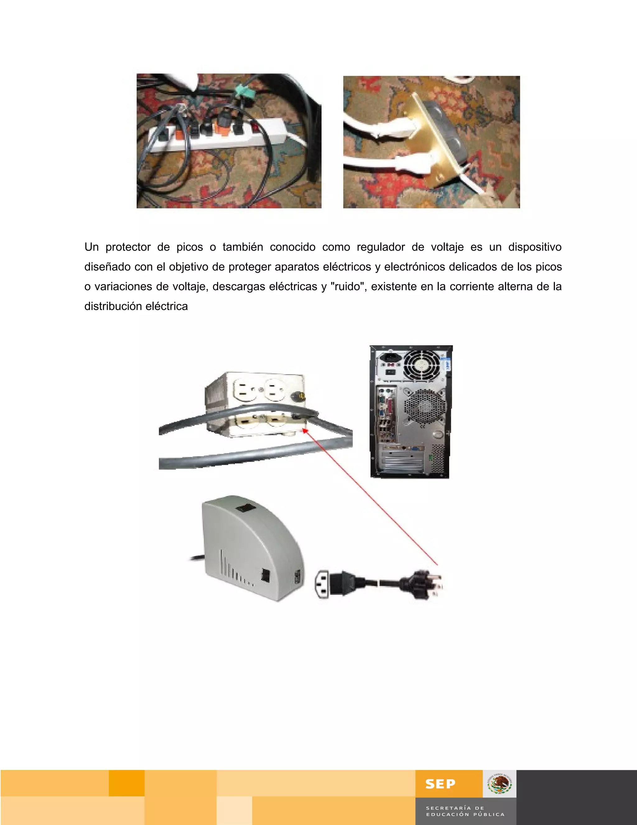 Un protector de picos o también conocido como regulador de voltaje es un dispositivo
diseñado con el objetivo de proteger aparatos eléctricos y electrónicos delicados de los picos
o variaciones de voltaje, descargas eléctricas y "ruido", existente en la corriente alterna de la
distribución eléctrica




                                                                                           Página 25 de 159
                                                                                       Página de
 