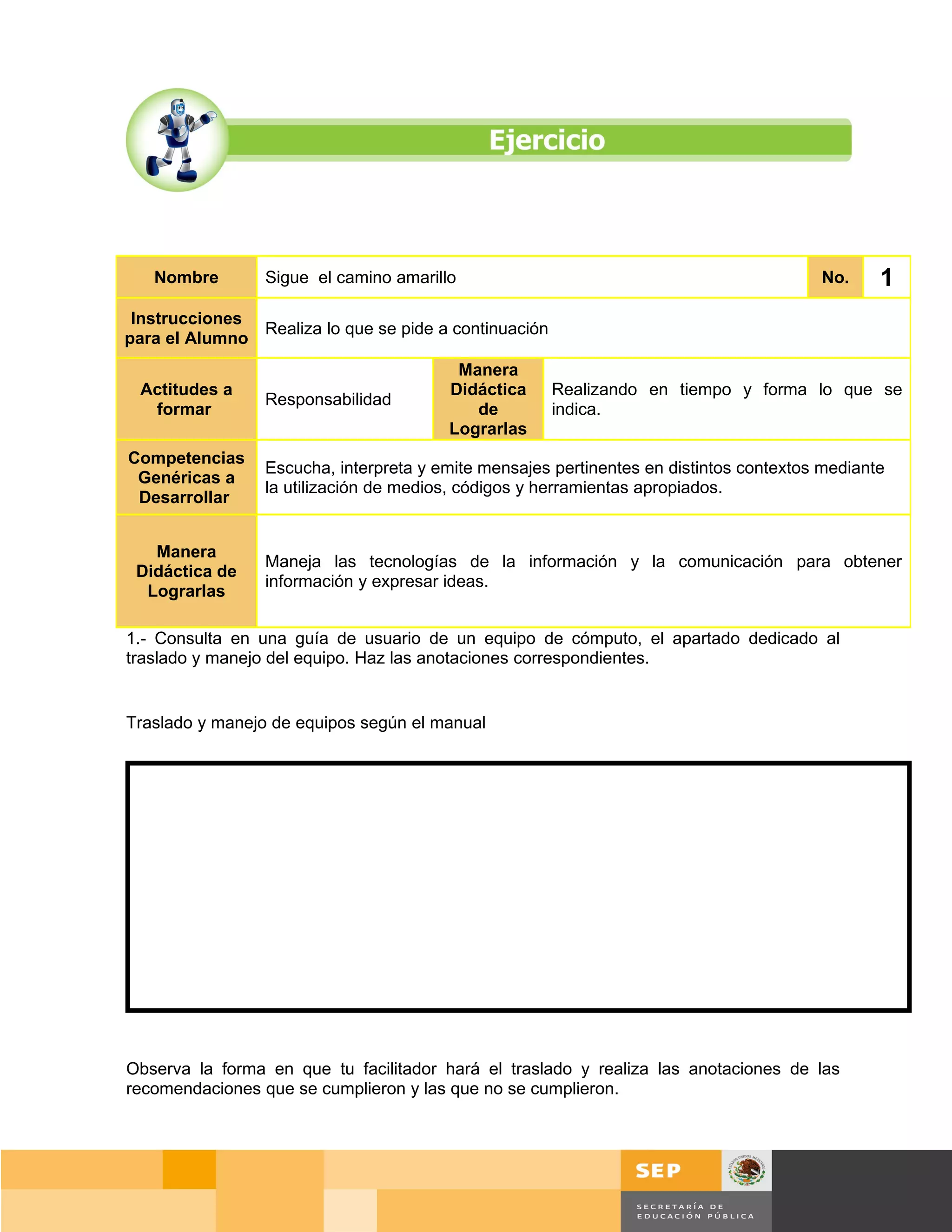 Nombre        Sigue el camino amarillo                                                No.    1
 Instrucciones
               Realiza lo que se pide a continuación
para el Alumno
                                         Manera
 Actitudes a                            Didáctica      Realizando en tiempo y forma lo que se
                 Responsabilidad
  formar                                   de          indica.
                                        Lograrlas
Competencias
                 Escucha, interpreta y emite mensajes pertinentes en distintos contextos mediante
 Genéricas a
                 la utilización de medios, códigos y herramientas apropiados.
 Desarrollar


   Manera
                 Maneja las tecnologías de la información y la comunicación para obtener
 Didáctica de
                 información y expresar ideas.
  Lograrlas

1.- Consulta en una guía de usuario de un equipo de cómputo, el apartado dedicado al
traslado y manejo del equipo. Haz las anotaciones correspondientes.


Traslado y manejo de equipos según el manual




Observa la forma en que tu facilitador hará el traslado y realiza las anotaciones de las
recomendaciones que se cumplieron y las que no se cumplieron.




                                                                                      Página 26 de 159
                                                                                  Página de
 