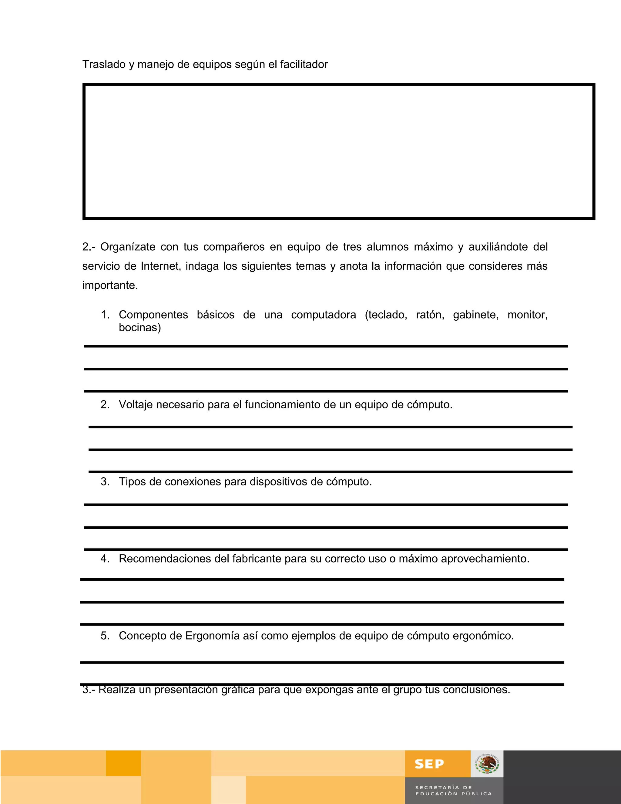 Traslado y manejo de equipos según el facilitador




2.- Organízate con tus compañeros en equipo de tres alumnos máximo y auxiliándote del
servicio de Internet, indaga los siguientes temas y anota la información que consideres más
importante.

   1. Componentes básicos de una computadora (teclado, ratón, gabinete, monitor,
      bocinas)




   2. Voltaje necesario para el funcionamiento de un equipo de cómputo.




   3. Tipos de conexiones para dispositivos de cómputo.




   4. Recomendaciones del fabricante para su correcto uso o máximo aprovechamiento.




   5. Concepto de Ergonomía así como ejemplos de equipo de cómputo ergonómico.



3.- Realiza un presentación gráfica para que expongas ante el grupo tus conclusiones.




                                                                                        Página 27 de 159
                                                                                   Página de
 